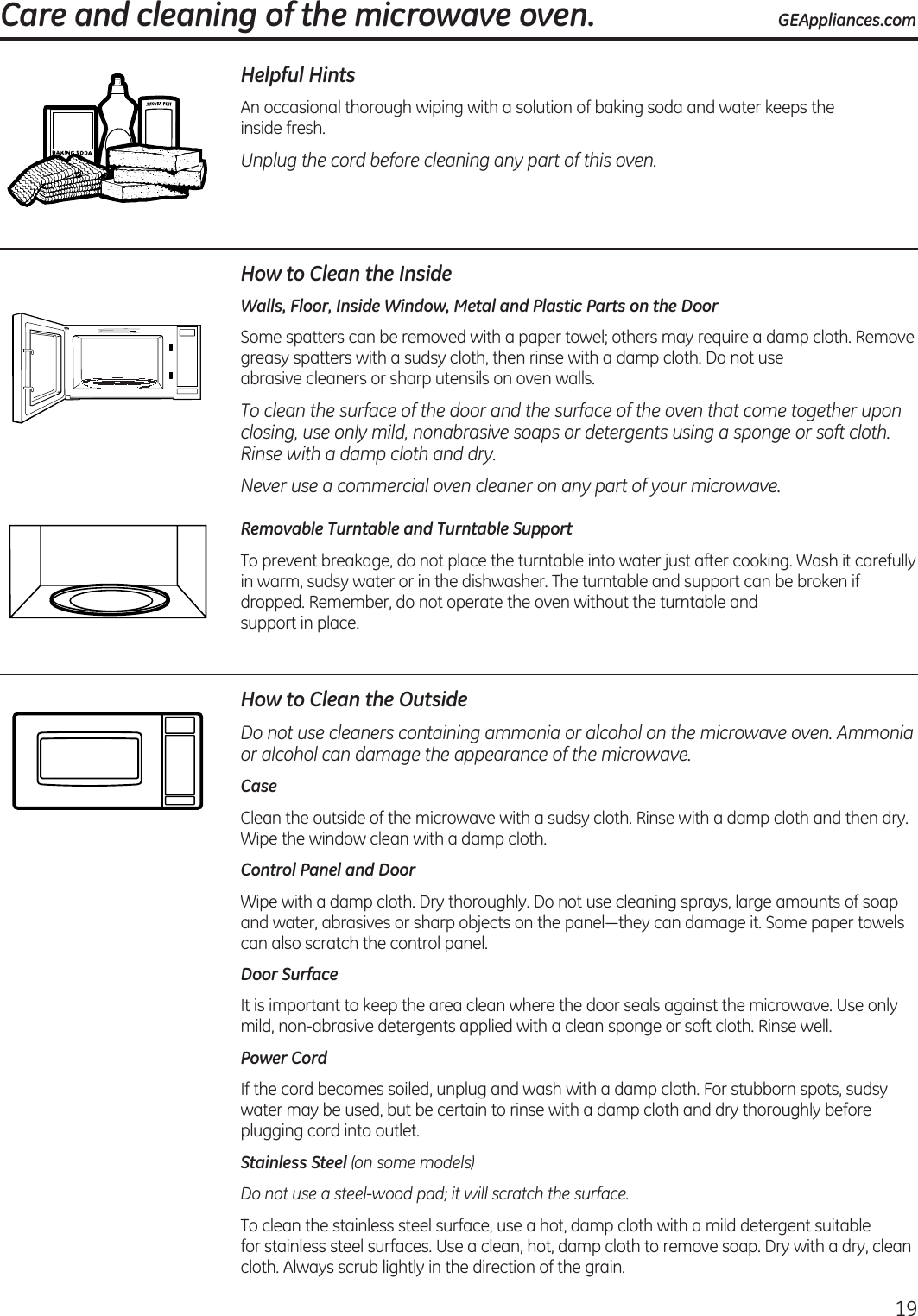  Care and cleaning of the microwave oven. GEAppliances.com19Helpful HintsAn  occasional thorough wiping with a solution of baking soda and water keeps the  inside fresh.Unplug the cord before cleaning any part of this oven.How to Clean the InsideWalls, Floor, Inside Window, Metal and Plastic Parts on the DoorSome spatters can be removed with a paper towel; others may require a damp cloth. Remove greasy spatters with a sudsy cloth, then rinse with a damp cloth. Do not use  abrasive cleaners or sharp utensils on oven walls. To clean the surface of the door and the surface of the oven that come together upon closing, use only mild, nonabrasive soaps or detergents using a sponge or soft cloth. Rinse with a damp cloth and dry.Never use a commercial oven cleaner on any part of your microwave.Removable Turntable and Turntable Support To prevent breakage, do not place the turntable into water just after cooking. Wash it carefully in warm, sudsy water or in the dishwasher. The turntable and support can be broken if dropped. Remember, do not operate the oven without the turntable and  support in place.How to Clean the OutsideDo not use cleaners containing ammonia or alcohol on the microwave oven. Ammonia or alcohol can damage the appearance of the microwave.CaseClean the outside of the microwave with a sudsy cloth. Rinse with a damp cloth and then dry. Wipe the window clean with a damp cloth. Control Panel and DoorWipe with a damp cloth. Dry thoroughly. Do not use cleaning sprays, large amounts of soap and water, abrasives or sharp objects on the panel—they can damage it. Some paper towels can also scratch the control panel.Door SurfaceIt is important to keep the area clean where the door seals against the microwave. Use only mild, non-abrasive detergents applied with a clean sponge or soft cloth. Rinse well.Power CordIf the cord becomes soiled, unplug and wash with a damp cloth. For stubborn spots, sudsy water may be used, but be certain to rinse with a damp cloth and dry thoroughly before plugging cord into outlet.Stainless Steel (on some models)Do not use a steel-wood pad; it will scratch the surface.To clean the stainless steel surface, use a hot, damp cloth with a mild detergent suitable  for stainless steel surfaces. Use a clean, hot, damp cloth to remove soap. Dry with a dry, clean cloth. Always scrub lightly in the direction of the grain.