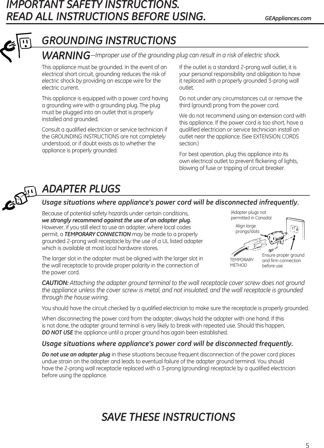 ADAPTER PLUGSUsage situations where appliance’s power cord will be disconnected infrequently.Because of potential safety hazards under certain conditions,   we strongly recommend against the use of an adapter plug. However, if you still elect to use an adapter, where local codes  permit, a TEMPORARY CONNECTION may be made to a properly grounded 2-prong wall receptacle by the use of a UL listed adapter  which is available at most local hardware stores.The larger slot in the adapter must be aligned with the larger slot in  the wall receptacle to provide proper polarity in the connection of  the power cord.CAUTION: Attaching the adapter ground terminal to the wall receptacle cover screw does not ground the appliance unless the cover screw is metal, and not insulated, and the wall receptacle is grounded through the house wiring. You should have the circuit checked by a qualified electrician to make sure the receptacle is properly grounded.When disconnecting the power cord from the adapter, always hold the adapter with one hand. If this  is not done, the adapter ground terminal is very likely to break with repeated use. Should this happen,  DO NOT USE the appliance until a proper ground has again been established.Usage situations where appliance’s power cord will be disconnected frequently.Do not use an adapter plug in these situations because frequent disconnection of the power cord places undue strain on the adapter and leads to eventual failure of the adapter ground terminal. You should  have the 2-prong wall receptacle replaced with a 3-prong (grounding) receptacle by a qualified electrician before using the appliance.Ensure proper ground and firm connection before use.TEMPORARY METHODAlign large prongs/slots(Adapter plugs not permitted in Canada)5GROUNDING INSTRUCTIONSThis appliance must be grounded. In the event of an electrical short circuit, grounding reduces the risk of electric shock by providing an escape wire for the electric current. This appliance is equipped with a power cord having a grounding wire with a grounding plug. The plug must be plugged into an outlet that is properly installed and grounded.Consult a qualified electrician or service technician if the GROUNDING INSTRUCTIONS are not completely understood, or if doubt exists as to whether the appliance is properly grounded.If the outlet is a standard 2-prong wall outlet, it is your personal responsibility and obligation to have it replaced with a properly grounded 3-prong wall outlet.Do not under any circumstances cut or remove the third (ground) prong from the power cord.We do not recommend using an extension cord with this appliance. If the power cord is too short, have a qualified electrician or service technician install an outlet near the appliance. (See EXTENSION CORDS section.)For best operation, plug this appliance into its  own electrical outlet to prevent flickering of lights, blowing of fuse or tripping of circuit breaker.WARNING—Improper use of the grounding plug can result in a risk of electric shock.SAVE THESE INSTRUCTIONSIMPORTANT SAFETY INSTRUCTIONS.  READ ALL INSTRUCTIONS BEFORE USING. GEAppliances.com