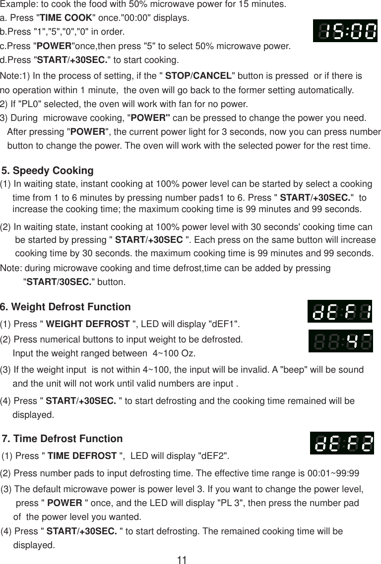 7. Time Defrost Function(1) Press &quot; TIME DEFROST &quot;,  LED will display &quot;dEF2&quot;.(2) Press number pads to input defrosting time. The effective time range is 00:01~99:99(3) The default microwave power is power level 3. If you want to change the power level,      press &quot; POWER &quot; once, and the LED will display &quot;PL 3&quot;, then press the number pad     of  the power level you wanted.(4) Press &quot; START/+30SEC. &quot; to start defrosting. The remained cooking time will be     displayed.Note:1) In the process of setting, if the &quot; STOP/CANCEL&quot; button is pressed  or if there isno operation within 1 minute,  the oven will go back to the former setting automatically.2) If &quot;PL0&quot; selected, the oven will work with fan for no power.3) During  microwave cooking, &quot;POWER&quot; can be pressed to change the power you need.   After pressing &quot;POWER&quot;, the current power light for 3 seconds, now you can press number   button to change the power. The oven will work with the selected power for the rest time.6. Weight Defrost Function(1) Press &quot; WEIGHT DEFROST &quot;, LED will display &quot;dEF1&quot;.(2) Press numerical buttons to input weight to be defrosted.     Input the weight ranged between  4~100 Oz.(3) If the weight input  is not within 4~100, the input will be invalid. A &quot;beep&quot; will be sound     and the unit will not work until valid numbers are input .(4) Press &quot; START/+30SEC. &quot; to start defrosting and the cooking time remained will be     displayed.(2) In waiting state, instant cooking at 100% power level with 30 seconds&apos; cooking time can      be started by pressing &quot; START/+30SEC &quot;. Each press on the same button will increase      cooking time by 30 seconds. the maximum cooking time is 99 minutes and 99 seconds.Note: during microwave cooking and time defrost,time can be added by pressing         &quot;START/30SEC.&quot; button.5. Speedy Cooking(1) In waiting state, instant cooking at 100% power level can be started by select a cooking     time from 1 to 6 minutes by pressing number pads1 to 6. Press &quot; START/+30SEC.&quot;  to     increase the cooking time; the maximum cooking time is 99 minutes and 99 seconds.Example: to cook the food with 50% microwave power for 15 minutes.a. Press &quot;TIME COOK&quot; once.&quot;00:00&quot; displays.b.Press &quot;1&quot;,&quot;5&quot;,&quot;0&quot;,&quot;0&quot; in order.c.Press &quot;POWER&quot;once,then press &quot;5&quot; to select 50% microwave power.d.Press &quot;START/+30SEC.&quot; to start cooking.11