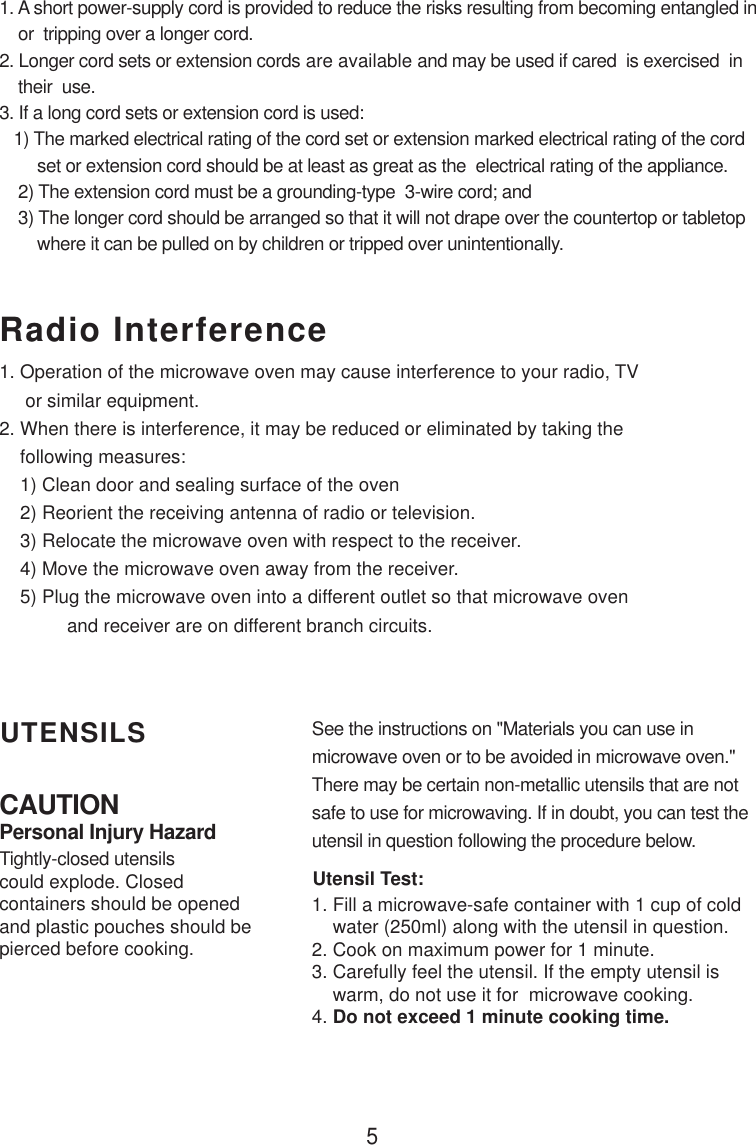 5CAUTIONPersonal Injury HazardTightly-closed utensilscould explode. Closedcontainers should be openedand plastic pouches should bepierced before cooking.Utensil Test:1. Fill a microwave-safe container with 1 cup of cold    water (250ml) along with the utensil in question.2. Cook on maximum power for 1 minute.3. Carefully feel the utensil. If the empty utensil is    warm, do not use it for  microwave cooking.4. Do not exceed 1 minute cooking time.UTENSILS See the instructions on &quot;Materials you can use inmicrowave oven or to be avoided in microwave oven.&quot;There may be certain non-metallic utensils that are notsafe to use for microwaving. If in doubt, you can test theutensil in question following the procedure below.Radio Interference1. A short power-supply cord is provided to reduce the risks resulting from becoming entangled in    or  tripping over a longer cord.2. Longer cord sets or extension cords are available and may be used if cared  is exercised  in    their  use.3. If a long cord sets or extension cord is used:   1) The marked electrical rating of the cord set or extension marked electrical rating of the cord        set or extension cord should be at least as great as the  electrical rating of the appliance.    2) The extension cord must be a grounding-type  3-wire cord; and    3) The longer cord should be arranged so that it will not drape over the countertop or tabletop        where it can be pulled on by children or tripped over unintentionally.1. Operation of the microwave oven may cause interference to your radio, TV     or similar equipment.2. When there is interference, it may be reduced or eliminated by taking the    following measures:    1) Clean door and sealing surface of the oven    2) Reorient the receiving antenna of radio or television.    3) Relocate the microwave oven with respect to the receiver.    4) Move the microwave oven away from the receiver.    5) Plug the microwave oven into a different outlet so that microwave oven             and receiver are on different branch circuits.