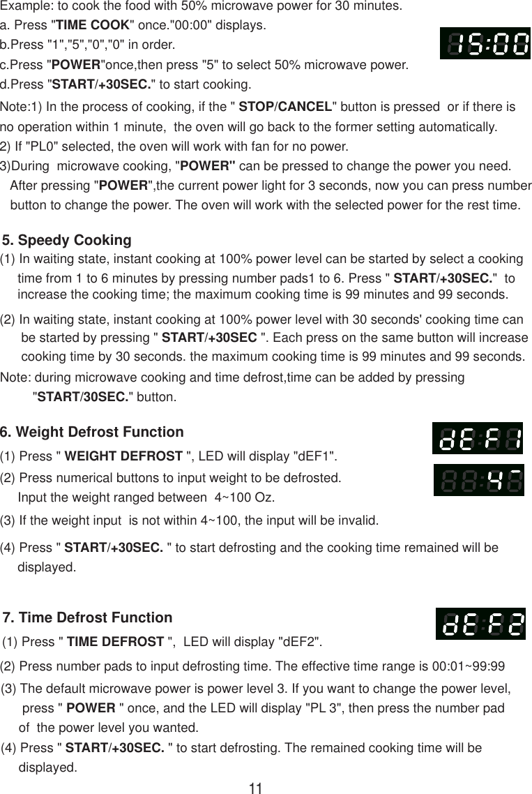 7. Time Defrost Function(1) Press &quot; TIME DEFROST &quot;,  LED will display &quot;dEF2&quot;.(2) Press number pads to input defrosting time. The effective time range is 00:01~99:99(3) The default microwave power is power level 3. If you want to change the power level,      press &quot; POWER &quot; once, and the LED will display &quot;PL 3&quot;, then press the number pad     of  the power level you wanted.(4) Press &quot; START/+30SEC. &quot; to start defrosting. The remained cooking time will be     displayed.Note:1) In the process of cooking, if the &quot; STOP/CANCEL&quot; button is pressed  or if there isno operation within 1 minute,  the oven will go back to the former setting automatically.3)During  microwave cooking, &quot;POWER&quot; can be pressed to change the power you need.   button to change the power. The oven will work with the selected power for the rest time.6. Weight Defrost Function(1) Press &quot; WEIGHT DEFROST &quot;, LED will display &quot;dEF1&quot;.(2) Press numerical buttons to input weight to be defrosted.     Input the weight ranged between  4~100 Oz.(3) If the weight input  is not within 4~100, the input will be invalid.(4) Press &quot; START/+30SEC. &quot; to start defrosting and the cooking time remained will be     displayed.(2) In waiting state, instant cooking at 100% power level with 30 seconds&apos; cooking time can      be started by pressing &quot; START/+30SEC &quot;. Each press on the same button will increase      cooking time by 30 seconds. the maximum cooking time is 99 minutes and 99 seconds.Note: during microwave cooking and time defrost,time can be added by pressing         &quot;START/30SEC.&quot; button.5. Speedy Cooking(1) In waiting state, instant cooking at 100% power level can be started by select a cooking     time from 1 to 6 minutes by pressing number pads1 to 6. Press &quot; START/+30SEC.&quot;  to     increase the cooking time; the maximum cooking time is 99 minutes and 99 seconds.Example: to cook the food with 50% microwave power for 30 minutes.a. Press &quot;TIME COOK&quot; once.&quot;00:00&quot; displays.b.Press &quot;1&quot;,&quot;5&quot;,&quot;0&quot;,&quot;0&quot; in order.c.Press &quot;POWER&quot;once,then press &quot;5&quot; to select 50% microwave power.d.Press &quot;START/+30SEC.&quot; to start cooking.112) If &quot;PL0&quot; selected, the oven will work with fan for no power.   After pressing &quot;POWER&quot;,the current power light for 3 seconds, now you can press number