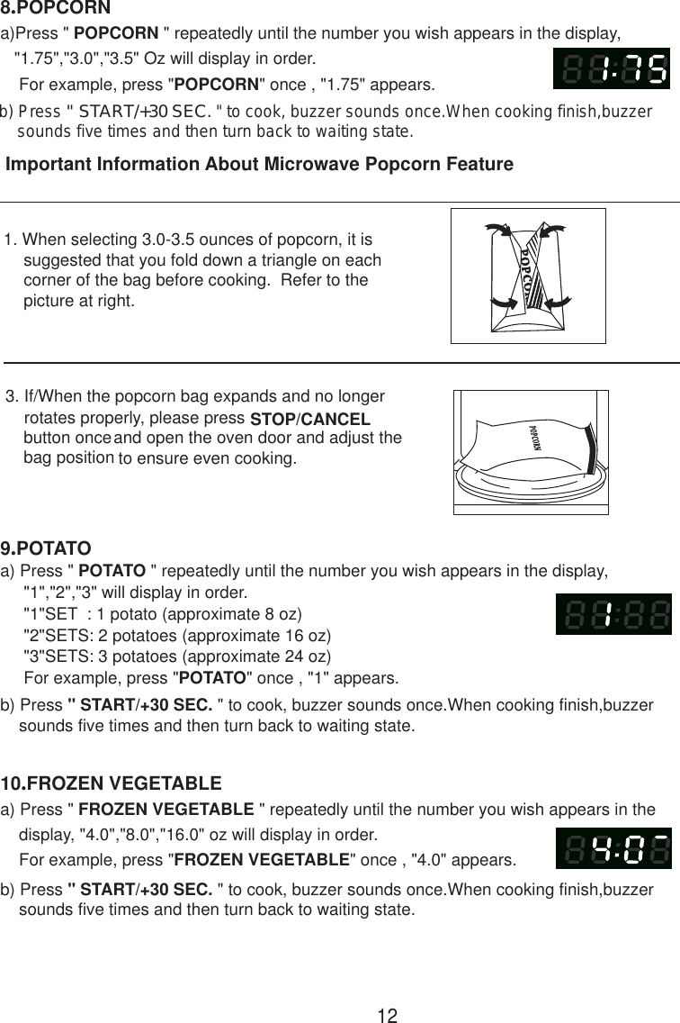 129.POTATOa) Press &quot; POTATO &quot; repeatedly until the number you wish appears in the display,     &quot;1&quot;,&quot;2&quot;,&quot;3&quot; will display in order.     For example, press &quot;POTATO&quot; once , &quot;1&quot; appears.b) Press &quot; START/+30 SEC. &quot; to cook, buzzer sounds once.When cooking finish,buzzer    sounds five times and then turn back to waiting state.8.POPCORNa)Press &quot; POPCORN &quot; repeatedly until the number you wish appears in the display,   &quot;1.75&quot;,&quot;3.0&quot;,&quot;3.5&quot; Oz will display in order.    For example, press &quot;POPCORN&quot; once , &quot;1.75&quot; appears.10.FROZEN VEGETABLEa) Press &quot; FROZEN VEGETABLE &quot; repeatedly until the number you wish appears in the    display, &quot;4.0&quot;,&quot;8.0&quot;,&quot;16.0&quot; oz will display in order.    For example, press &quot;FROZEN VEGETABLE&quot; once , &quot;4.0&quot; appears.b) Press &quot; START/+30 SEC. &quot; to cook, buzzer sounds once.When cooking finish,buzzer    sounds five times and then turn back to waiting state.Important Information About Microwave Popcorn Feature1. When selecting 3.0-3.5 ounces of popcorn, it is     suggested that you fold down a triangle on each     corner of the bag before cooking.  Refer to the     picture at right.3. If/When the popcorn bag expands and no longer    rotates properly, please press button onceand open the oven door and adjust the    to ensure even cooking.STOP/CANCEL     bag position     &quot;1&quot;SET  : 1 potato (approximate 8 oz)     &quot;3&quot;SETS: 3 potatoes (approximate 24 oz)     &quot;2&quot;SETS: 2 potatoes (approximate 16 oz)b) Press &quot; START/+30 SEC. &quot; to cook, buzzer sounds once.When cooking finish,buzzer    sounds five times and then turn back to waiting state.