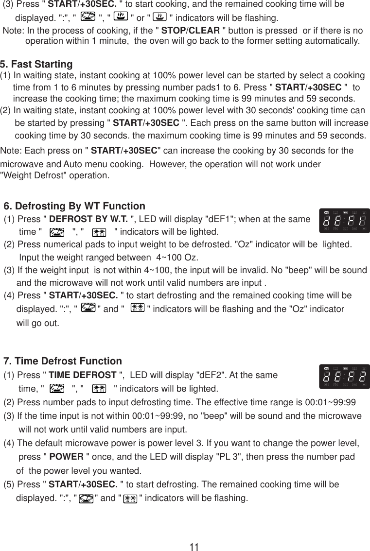 7. Time Defrost Function(1) Press &quot; TIME DEFROST &quot;,  LED will display &quot;dEF2&quot;. At the same      time, &quot;           &quot;, &quot;            &quot; indicators will be lighted.(2) Press number pads to input defrosting time. The effective time range is 00:01~99:99(3) If the time input is not within 00:01~99:99, no &quot;beep&quot; will be sound and the microwave      will not work until valid numbers are input.(4) The default microwave power is power level 3. If you want to change the power level,      press &quot; POWER &quot; once, and the LED will display &quot;PL 3&quot;, then press the number pad     of  the power level you wanted.(5) Press &quot; START/+30SEC. &quot; to start defrosting. The remained cooking time will be     displayed. &quot;:&quot;, &quot;       &quot; and &quot;       &quot; indicators will be flashing.(3) Press &quot; START/+30SEC. &quot; to start cooking, and the remained cooking time will be     displayed. &quot;:&quot;, &quot;         &quot;, &quot;        &quot; or &quot;   &quot; indicators will be flashing.Note: In the process of cooking, if the &quot; STOP/CLEAR &quot; button is pressed  or if there is nooperation within 1 minute,  the oven will go back to the former setting automatically.6. Defrosting By WT Function(1) Press &quot; DEFROST BY W.T. &quot;, LED will display &quot;dEF1&quot;; when at the same      time &quot;            &quot;, &quot;            &quot; indicators will be lighted.(2) Press numerical pads to input weight to be defrosted. &quot;Oz&quot; indicator will be  lighted.      Input the weight ranged between  4~100 Oz.(3) If the weight input  is not within 4~100, the input will be invalid. No &quot;beep&quot; will be sound     and the microwave will not work until valid numbers are input .(4) Press &quot; START/+30SEC. &quot; to start defrosting and the remained cooking time will be     displayed. &quot;:&quot;, &quot;        &quot; and &quot;         &quot; indicators will be flashing and the &quot;Oz&quot; indicator     will go out.(2) In waiting state, instant cooking at 100% power level with 30 seconds&apos; cooking time can      be started by pressing &quot; START/+30SEC &quot;. Each press on the same button will increase      cooking time by 30 seconds. the maximum cooking time is 99 minutes and 59 seconds.Note: Each press on &quot; START/+30SEC&quot; can increase the cooking by 30 seconds for themicrowave and Auto menu cooking.  However, the operation will not work under&quot;Weight Defrost&quot; operation.5. Fast Starting(1) In waiting state, instant cooking at 100% power level can be started by select a cooking11time from 1 to 6 minutes by pressing number pads1 to 6. Press &quot; START/+30SEC &quot;  toincrease the cooking time; the maximum cooking time is 99 minutes and 59 seconds.