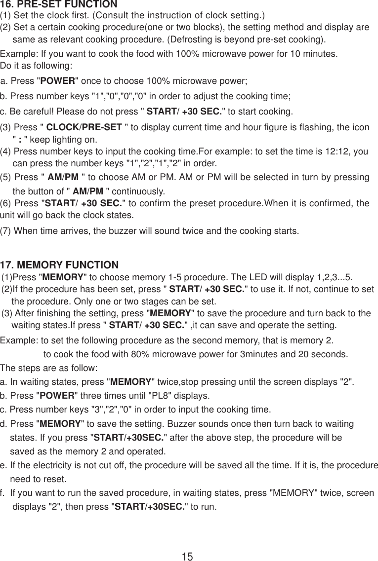 17. MEMORY FUNCTION16. PRE-SET FUNCTION(1) Set the clock first. (Consult the instruction of clock setting.)(2) Set a certain cooking procedure(one or two blocks), the setting method and display are     same as relevant cooking procedure. (Defrosting is beyond pre-set cooking).Example: If you want to cook the food with 100% microwave power for 10 minutes.Do it as following:a. Press &quot;POWER&quot; once to choose 100% microwave power;b. Press number keys &quot;1&quot;,&quot;0&quot;,&quot;0&quot;,&quot;0&quot; in order to adjust the cooking time;c. Be careful! Please do not press &quot; START/ +30 SEC.&quot; to start cooking.(3) Press &quot; CLOCK/PRE-SET &quot; to display current time and hour figure is flashing, the icon     &quot; : &quot; keep lighting on.(4) Press number keys to input the cooking time.For example: to set the time is 12:12, you     can press the number keys &quot;1&quot;,&quot;2&quot;,&quot;1&quot;,&quot;2&quot; in order.(5) Press &quot; AM/PM &quot; to choose AM or PM. AM or PM will be selected in turn by pressing     the button of &quot; AM/PM &quot; continuously.(6) Press &quot;START/ +30 SEC.&quot; to confirm the preset procedure.When it is confirmed, theunit will go back the clock states.15(1)Press &quot;MEMORY&quot; to choose memory 1-5 procedure. The LED will display 1,2,3...5.(2)If the procedure has been set, press &quot; START/ +30 SEC.&quot; to use it. If not, continue to set    the procedure. Only one or two stages can be set.(3) After finishing the setting, press &quot;MEMORY&quot; to save the procedure and turn back to the    waiting states.If press &quot; START/ +30 SEC.&quot; ,it can save and operate the setting.(7) When time arrives, the buzzer will sound twice and the cooking starts.Example: to set the following procedure as the second memory, that is memory 2.                 to cook the food with 80% microwave power for 3minutes and 20 seconds.The steps are as follow:a. In waiting states, press &quot;MEMORY&quot; twice,stop pressing until the screen displays &quot;2&quot;.b. Press &quot;POWER&quot; three times until &quot;PL8&quot; displays.c. Press number keys &quot;3&quot;,&quot;2&quot;,&quot;0&quot; in order to input the cooking time.d. Press &quot;MEMORY&quot; to save the setting. Buzzer sounds once then turn back to waiting    states. If you press &quot;START/+30SEC.&quot; after the above step, the procedure will be    saved as the memory 2 and operated.e. If the electricity is not cut off, the procedure will be saved all the time. If it is, the procedure    need to reset.f.  If you want to run the saved procedure, in waiting states, press &quot;MEMORY&quot; twice, screen     displays &quot;2&quot;, then press &quot;START/+30SEC.&quot; to run.