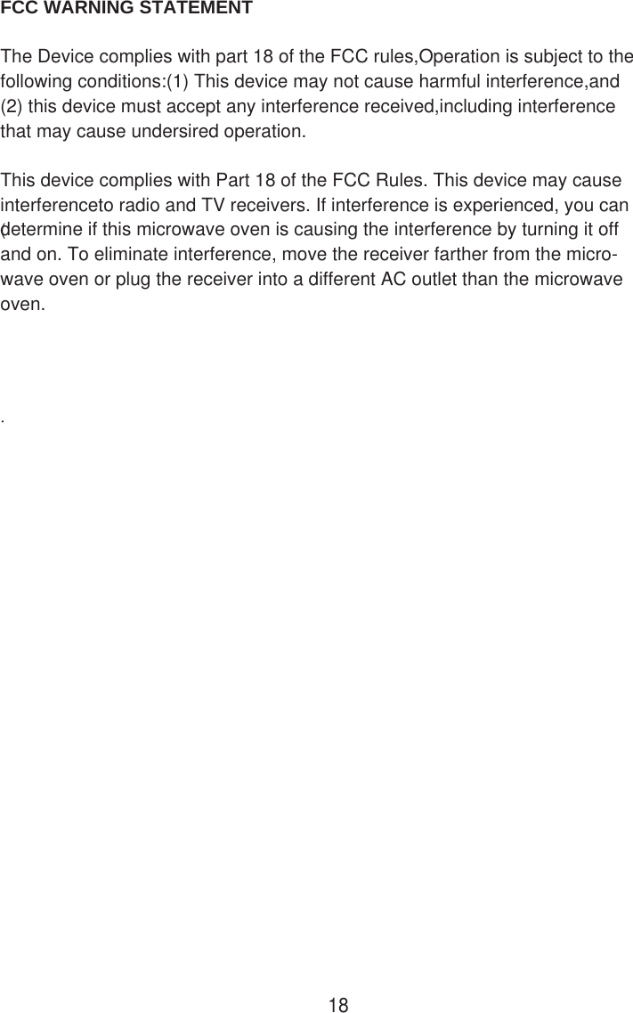 FCC WARNING STATEMENT      The Device complies with part 18 of the FCC rules,Operation is subject to the following conditions:(1) This device may not cause harmful interference,and (2) this device must accept any interference received,including interference that may cause undersired operation.    This device complies with Part 18 of the FCC Rules. This device may cause interferenceto radio and TV receivers. If interference is experienced, you can determine if this microwave oven is causing the interference by turning it off and on. To eliminate interference, move the receiver farther from the micro-wave oven or plug the receiver into a different AC outlet than the microwave oven. (18.