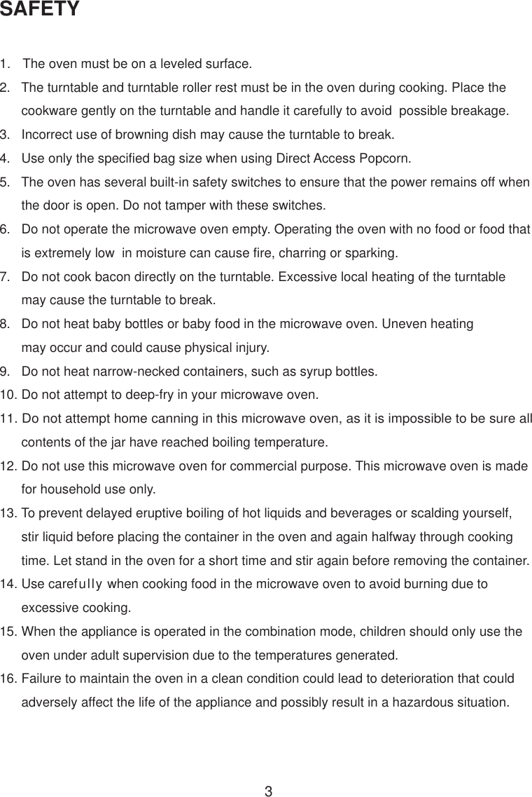 3SAFETY1.   The oven must be on a leveled surface.2.   The turntable and turntable roller rest must be in the oven during cooking. Place the      cookware gently on the turntable and handle it carefully to avoid  possible breakage.3.   Incorrect use of browning dish may cause the turntable to break.4.   Use only the specified bag size when using Direct Access Popcorn.5.   The oven has several built-in safety switches to ensure that the power remains off when      the door is open. Do not tamper with these switches.6.   Do not operate the microwave oven empty. Operating the oven with no food or food that      is extremely low  in moisture can cause fire, charring or sparking.7.   Do not cook bacon directly on the turntable. Excessive local heating of the turntable      may cause the turntable to break.8.   Do not heat baby bottles or baby food in the microwave oven. Uneven heating      may occur and could cause physical injury.9.   Do not heat narrow-necked containers, such as syrup bottles.10. Do not attempt to deep-fry in your microwave oven.11. Do not attempt home canning in this microwave oven, as it is impossible to be sure all      contents of the jar have reached boiling temperature.12. Do not use this microwave oven for commercial purpose. This microwave oven is made      for household use only.13. To prevent delayed eruptive boiling of hot liquids and beverages or scalding yourself,      stir liquid before placing the container in the oven and again halfway through cooking      time. Let stand in the oven for a short time and stir again before removing the container.14. Use carefully when cooking food in the microwave oven to avoid burning due to      excessive cooking.15. When the appliance is operated in the combination mode, children should only use the      oven under adult supervision due to the temperatures generated.16. Failure to maintain the oven in a clean condition could lead to deterioration that could      adversely affect the life of the appliance and possibly result in a hazardous situation.