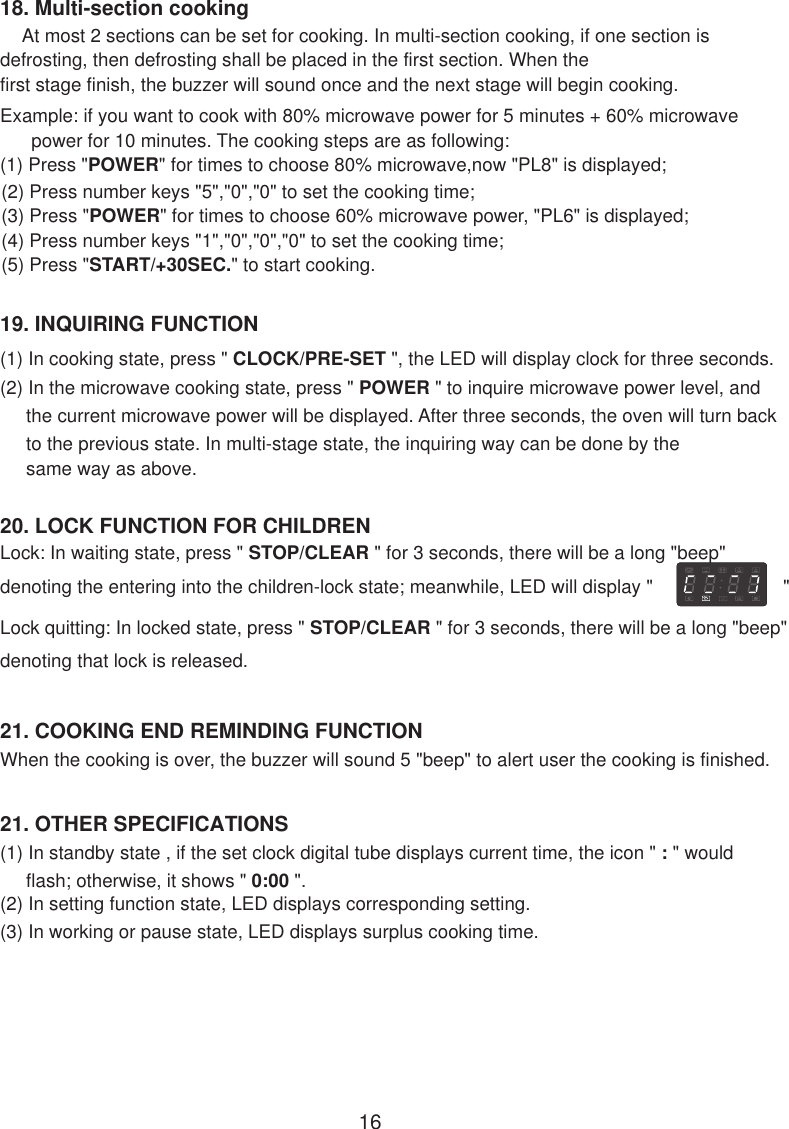 21. OTHER SPECIFICATIONS(1) In standby state , if the set clock digital tube displays current time, the icon &quot; : &quot; would     flash; otherwise, it shows &quot; 0:00 &quot;.(2) In setting function state, LED displays corresponding setting.(3) In working or pause state, LED displays surplus cooking time.When the cooking is over, the buzzer will sound 5 &quot;beep&quot; to alert user the cooking is finished.21. COOKING END REMINDING FUNCTION20. LOCK FUNCTION FOR CHILDRENLock: In waiting state, press &quot; STOP/CLEAR &quot; for 3 seconds, there will be a long &quot;beep&quot;denoting the entering into the children-lock state; meanwhile, LED will display &quot;                         &quot;Lock quitting: In locked state, press &quot; STOP/CLEAR &quot; for 3 seconds, there will be a long &quot;beep&quot;denoting that lock is released.19. INQUIRING FUNCTION(1) In cooking state, press &quot; CLOCK/PRE-SET &quot;, the LED will display clock for three seconds.(2) In the microwave cooking state, press &quot; POWER &quot; to inquire microwave power level, and     the current microwave power will be displayed. After three seconds, the oven will turn back     to the previous state. In multi-stage state, the inquiring way can be done by the     same way as above.1618. Multi-section cooking    At most 2 sections can be set for cooking. In multi-section cooking, if one section isdefrosting, then defrosting shall be placed in the first section. When thefirst stage finish, the buzzer will sound once and the next stage will begin cooking.Example: if you want to cook with 80% microwave power for 5 minutes + 60% microwave      power for 10 minutes. The cooking steps are as following:(1) Press &quot;POWER&quot; for times to choose 80% microwave,now &quot;PL8&quot; is displayed;(2) Press number keys &quot;5&quot;,&quot;0&quot;,&quot;0&quot; to set the cooking time;(3) Press &quot;POWER&quot; for times to choose 60% microwave power, &quot;PL6&quot; is displayed;(4) Press number keys &quot;1&quot;,&quot;0&quot;,&quot;0&quot;,&quot;0&quot; to set the cooking time;(5) Press &quot;START/+30SEC.&quot; to start cooking.