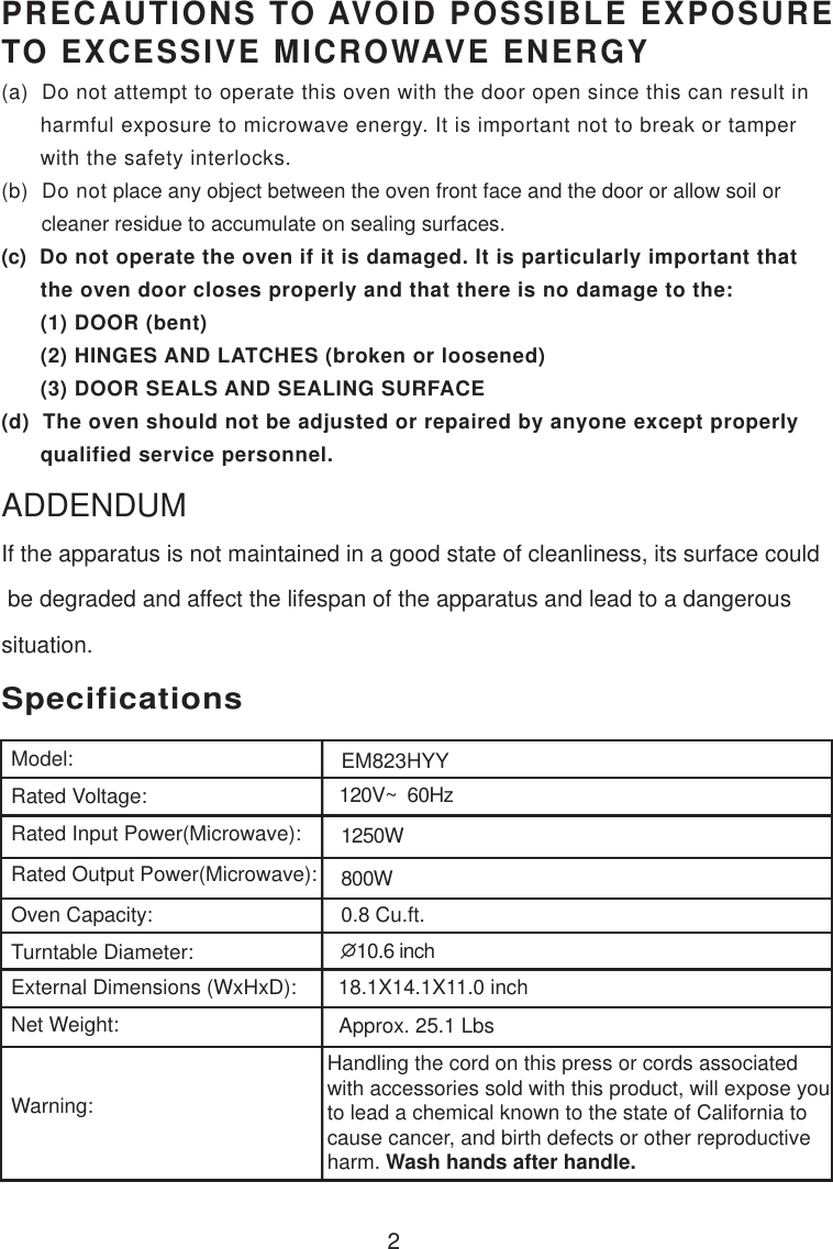 120V~  60Hz1250W800W0.8 Cu.ft.SpecificationsEM823HYY2Handling the cord on this press or cords associatedwith accessories sold with this product, will expose youto lead a chemical known to the state of California tocause cancer, and birth defects or other reproductiveharm. Wash hands after handle.PRECAUTIONS TO AVOID POSSIBLE EXPOSURETO EXCESSIVE MICROWAVE ENERGY(a)  Do not attempt to operate this oven with the door open since this can result in      harmful exposure to microwave energy. It is important not to break or tamper      with the safety interlocks.(b)  Do not place any object between the oven front face and the door or allow soil or       cleaner residue to accumulate on sealing surfaces.(c)  Do not operate the oven if it is damaged. It is particularly important that      the oven door closes properly and that there is no damage to the:      (1) DOOR (bent)      (2) HINGES AND LATCHES (broken or loosened)      (3) DOOR SEALS AND SEALING SURFACE(d)  The oven should not be adjusted or repaired by anyone except properly      qualified service personnel.Model:Rated Voltage:Rated Input Power(Microwave):Rated Output Power(Microwave):Oven Capacity:Turntable Diameter:External Dimensions (WxHxD):Net Weight:Warning:10.6 inch18.1X14.1X11.0 inchApprox. 25.1 LbsIf the apparatus is not maintained in a good state of cleanliness, its surface could be degraded and affect the lifespan of the apparatus and lead to a dangeroussituation.ADDENDUM