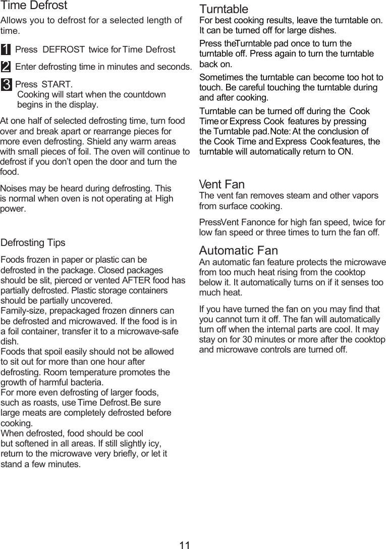 11Time DefrostAllows you to defrost for a selected length of time. 1 Press DEFROST twice for Time Defrost.2 Enter defrosting time in minutes and seconds.3 Press  START.Cooking will start when the countdown  begins in the display.At one half of selected defrosting time, turn food over and break apart or rearrange pieces for more even defrosting. Shield any warm areas with small pieces of foil. The oven will continue to defrost if you don’t open the door and turn the food.Noises may be heard during defrosting. This is normal when oven is not operating at High power.Defrosting TipsFoods frozen in paper or plastic can be defrosted in the package. Closed packages should be slit, pierced or vented AFTER food has partially defrosted. Plastic storage containers should be partially uncovered.Family-size, prepackaged frozen dinners can be defrosted and microwaved. If the food is in a foil container, transfer it to a microwave-safe dish.Foods that spoil easily should not be allowed to sit out for more than one hour after defrosting. Room temperature promotes the growth of harmful bacteria.For more even defrosting of larger foods, such as roasts, use Time Defrost. Be sure large meats are completely defrosted before cooking.When defrosted, food should be cool  but softened in all areas. If still slightly icy, return to the microwave very briefly, or let it stand a few minutes.TurntableFor best cooking results, leave the turntable on. It can be turned off for large dishes.Press the Turntable pad once to turn the turntable off. Press again to turn the turntable back on.Sometimes the turntable can become too hot to touch. Be careful touching the turntable during and after cooking.Turntable can be turned off during the Cook Time or Express Cook features by pressing the Turntable pad. Note: At the conclusion of the Cook Time and Express Cook features, the turntable will automatically return to ON.Vent FanThe vent fan removes steam and other vapors from surface cooking.Press Vent Fan once for high fan speed, twice for low fan speed or three times to turn the fan off.Automatic FanAn automatic fan feature protects the microwave from too much heat rising from the cooktop below it. It automatically turns on if it senses too much heat. If you have turned the fan on you may find that you cannot turn it off. The fan will automatically turn off when the internal parts are cool. It may stay on for 30 minutes or more after the cooktop and microwave controls are turned off.