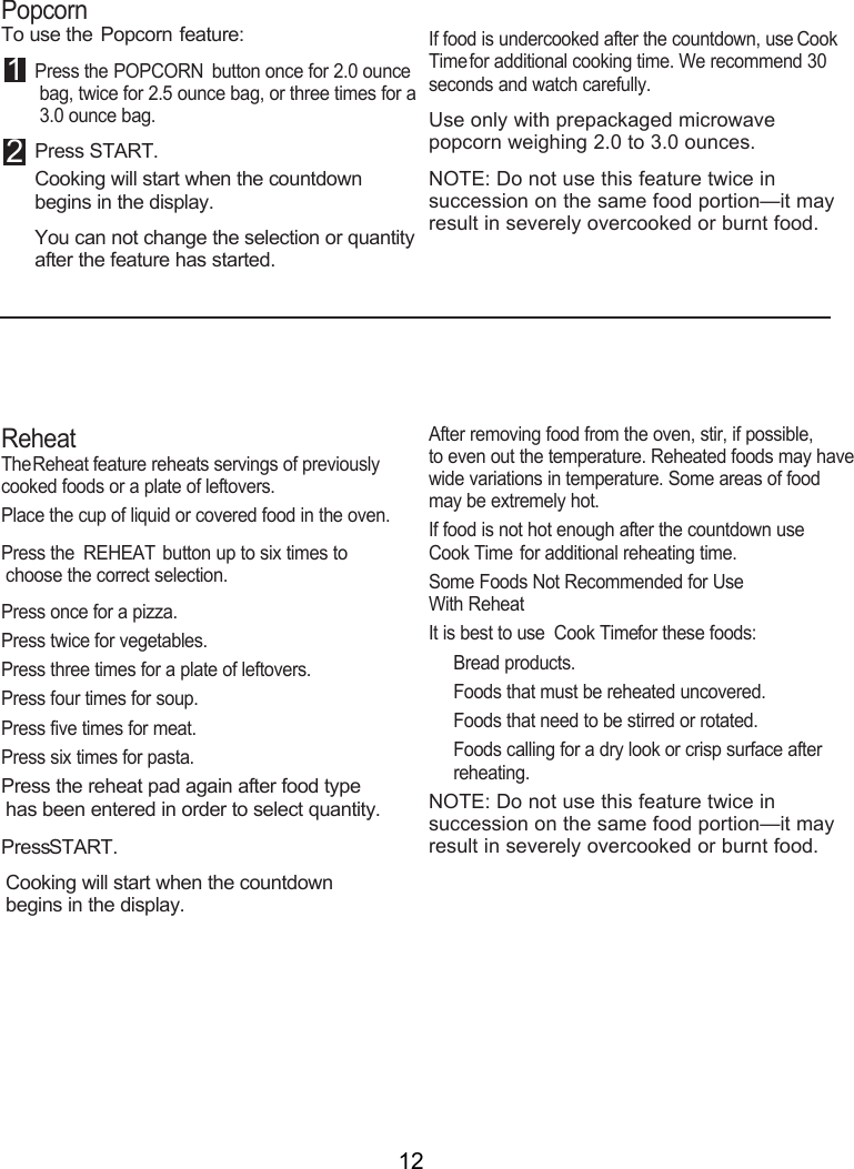 12PopcornTo use the Popcorn  feature:1 Press the POPCORN  button once for 2.0 ounce bag, twice for 2.5 ounce bag, or three times for a 3.0 ounce bag.  2 Press START.Cooking will start when the countdown  begins in the display.You can not change the selection or quantity after the feature has started.If food is undercooked after the countdown, use Cook Time for additional cooking time. We recommend 30 seconds and watch carefully.Use only with prepackaged microwave popcorn weighing 2.0 to 3.0 ounces.NOTE: Do not use this feature twice in succession on the same food portion—it may result in severely overcooked or burnt food.ReheatThe Reheat feature reheats servings of previously cooked foods or a plate of leftovers.Place the cup of liquid or covered food in the oven.  1 Press the REHEAT button up to six times to choose the correct selection.   Press once for a pizza. Press twice for vegetables. Press three times for a plate of leftovers. Press four times for soup.Press five times for meat. Press six times for pasta.Press the reheat pad again after food type has been entered in order to select quantity. Press START.Cooking will start when the countdown  begins in the display.After removing food from the oven, stir, if possible,  to even out the temperature. Reheated foods may have wide variations in temperature. Some areas of food may be extremely hot.If food is not hot enough after the countdown use Cook Time for additional reheating time.Some Foods Not Recommended for Use  With ReheatIt is best to use  Cook Time for these foods:Bread products.Foods that must be reheated uncovered.Foods that need to be stirred or rotated.Foods calling for a dry look or crisp surface after reheating.NOTE: Do not use this feature twice in succession on the same food portion—it may result in severely overcooked or burnt food.