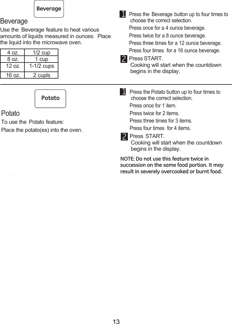 13Term DefinitionArcing Arcing is the microwave term for sparks in the oven.  Arcing is caused by:•  metal or foil touching the side of the oven.•  foil that is not molded to food (upturned edges act like antennas).•  metal such as twist-ties, poultry pins, gold-rimmed dishes.•  recycled paper towels containing small metal pieces.Covering Covers hold in moisture, allow for more even heating and reduce cooking time.  Venting plastic wrap or covering with wax paper allows excess steam to escape.Shielding In a regular oven, you shield chicken breasts or baked foods to prevent over-browning.  When microwaving, you use small strips of foil to shield thin parts, such as the tips of wings and legs on poultry, which would cook before larger parts.Standing Time When you cook with regular ovens, foods such as roasts or cakes are allowed to stand to finish cooking or to set.  Standing time is especially important in micro-wave cooking.  Note that a microwaved cake is not placed on a cooling rack.Venting After covering a dish with plastic wrap, vent the plastic wrap by turning back one corner so excess steam can escape.Microwave terms.BeverageUse the  Beverage feature to heat various amounts of liquids measured in ounces:  Place the liquid into the microwave oven. 4 oz. 1/2 cup8 oz. 1 cup12 oz. 1-1/2 cups16 oz. 2 cupls1 Press the Beverage button up to four times to choose the correct selection.   Press once for a 4 ounce beverage. Press twice for a 8 ounce beverage. Press three times for a 12 ounce beverage. Press four times  for a 16 ounce beverage.2 Press START.Cooking will start when the countdown  begins in the display.PopcornExpress CookPotatoStartPauseCancelOffBeverageReheatClockTurntableSurfaceLightVentFanAdd30 Sec.PowerLevel0852741963TimeCookDefrostWeight/TimeTimerOn/OffPotatoTo use the Potato feature:Place the potato(es) into the oven. 1 Press the Potato button up to four times to choose the correct selection.   Press once for 1 item. Press twice for 2 items. Press three times for 3 items. Press four times  for 4 items.2 Press START.Cooking will start when the countdown  begins in the display.NOTE: Do not use this feature twice in succession on the same food portion. It may result in severely overcooked or burnt food.PopcornConvenience CookingExpress CookPotatoStartPauseCancelOffBeverageReheatClockTurntableSurfaceLightVentFanAdd30 Sec.PowerLevel0852741963TimeCookDefrostWeight/TimeTimerOn/Off