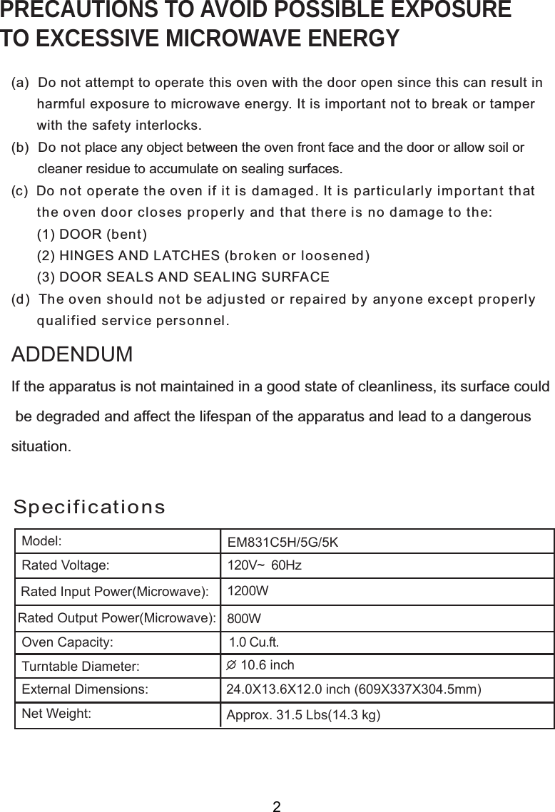 SpecificationsPRECAUTIONS TO AVOID POSSIBLE EXPOSURETO EXCESSIVE MICROWAVE ENERGY(a)  Do not attempt to operate this oven with the door open since this can result in      harmful exposure to microwave energy. It is important not to break or tamper      with the safety interlocks.(b)  Do not place any object between the oven front face and the door or allow soil or       cleaner residue to accumulate on sealing surfaces.(c)  Do not operate the oven if it is damaged. It is particularly important that      the oven door closes properly and that there is no damage to the:      (1) DOOR (bent)      (2) HINGES AND LATCHES (broken or loosened)      (3) DOOR SEALS AND SEALING SURFACE(d)  The oven should not be adjusted or repaired by anyone except properly      qualified service personnel.If the apparatus is not maintained in a good state of cleanliness, its surface could be degraded and affect the lifespan of the apparatus and lead to a dangeroussituation.ADDENDUM2120V~  60Hz1 0W00W1.  Cu.ft.EMModel:Rated Voltage:Rated Input Power(Microwave):Rated Output Power(Microwave):Oven Capacity:Turntable Diameter:External Dimensions:Net Weight: 1  inch2 X X12.  inch ( X X3 mm)Approx.   Lbs(1  kg)831C5H/5G/5K20800.6609 337 04.54.34.0 13.6 031.5