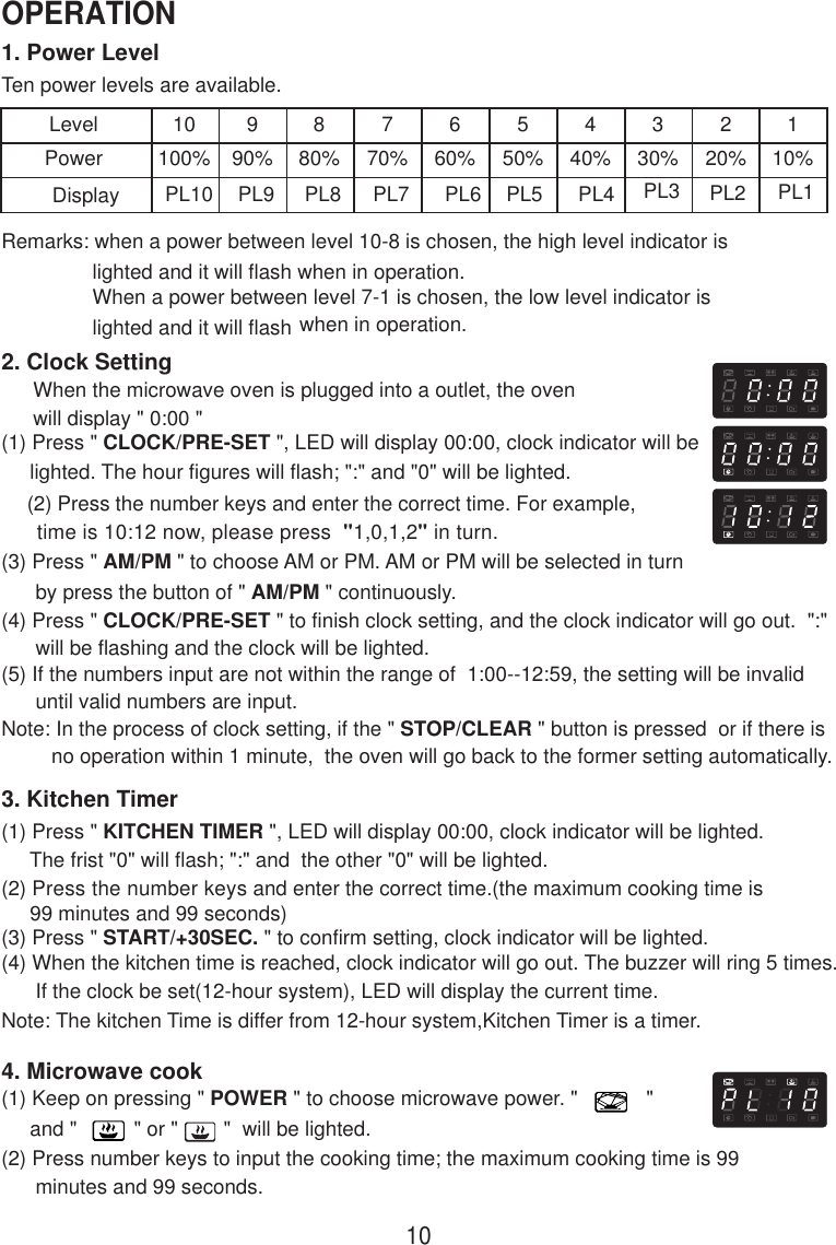 1. Power LevelTen power levels are available.LevelPower10100%990%880%770%660%550%440%330%220%110%Remarks: when a power between level 10-8 is chosen, the high level indicator is                lighted and it will flash when in operation.                When a power between level 7-1 is chosen, the low level indicator is                lighted and it will flash when in operation.2. Clock SettingWhen the microwave oven is plugged into a outlet, the ovenwill display &quot; 0:00 &quot;(1) Press &quot; CLOCK/PRE-SET &quot;, LED will display 00:00, clock indicator will be     lighted. The hour figures will flash; &quot;:&quot; and &quot;0&quot; will be lighted.     (2) Press the number keys and enter the correct time. For example,      time is 10:12 now, please press  &quot;1,0,1,2&quot; in turn.(3) Press &quot; AM/PM &quot; to choose AM or PM. AM or PM will be selected in turn      by press the button of &quot; AM/PM &quot; continuously.(4) Press &quot; CLOCK/PRE-SET &quot; to finish clock setting, and the clock indicator will go out.  &quot;:&quot;      will be flashing and the clock will be lighted.(5) If the numbers input are not within the range of  1:00--12:59, the setting will be invalid      until valid numbers are input.Note: In the process of clock setting, if the &quot; STOP/CLEAR &quot; button is pressed  or if there isno operation within 1 minute,  the oven will go back to the former setting automatically.3. Kitchen Timer(1) Press &quot; KITCHEN TIMER &quot;, LED will display 00:00, clock indicator will be lighted.     The frist &quot;0&quot; will flash; &quot;:&quot; and  the other &quot;0&quot; will be lighted.(2) Press the number keys and enter the correct time.(the maximum cooking time is     99 minutes and 99 seconds)(3) Press &quot; START/+30SEC. &quot; to confirm setting, clock indicator will be lighted.(4) When the kitchen time is reached, clock indicator will go out. The buzzer will ring 5 times.      If the clock be set(12-hour system), LED will display the current time.Note: The kitchen Time is differ from 12-hour system,Kitchen Timer is a timer.4. Microwave cook(1) Keep on pressing &quot; POWER &quot; to choose microwave power. &quot;            &quot;     and &quot;          &quot; or &quot;        &quot;  will be lighted.(2) Press number keys to input the cooking time; the maximum cooking time is 99      minutes and 99 seconds.PL10 PL9 PL8 PL7 PL6 PL5 PL4 PL3 PL2 PL110OPERATIONDisplay