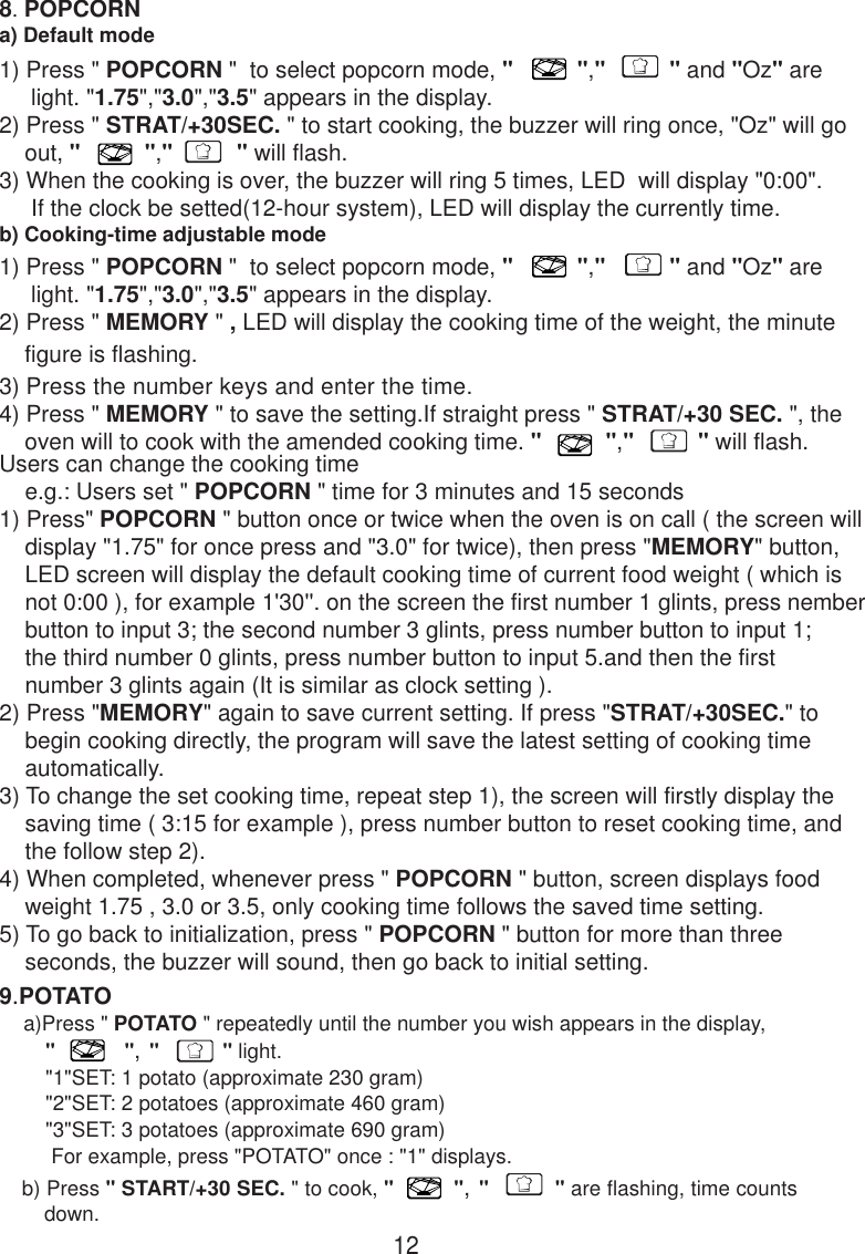 128. POPCORNa) Default modeb) Cooking-time adjustable mode9.POTATO    a)Press &quot; POTATO &quot; repeatedly until the number you wish appears in the display,        &quot;            &quot;, &quot;           &quot; light.        &quot;1&quot;SET: 1 potato (approximate 230 gram)        &quot;2&quot;SET: 2 potatoes (approximate 460 gram)        &quot;3&quot;SET: 3 potatoes (approximate 690 gram)         For example, press &quot;POTATO&quot; once : &quot;1&quot; displays.   b) Press &quot; START/+30 SEC. &quot; to cook, &quot;          &quot;, &quot;           &quot; are flashing, time counts       down.1) Press &quot; POPCORN &quot;  to select popcorn mode, &quot;          &quot;,&quot;          &quot; and &quot;Oz&quot; are     light. &quot;1.75&quot;,&quot;3.0&quot;,&quot;3.5&quot; appears in the display.2) Press &quot; STRAT/+30SEC. &quot; to start cooking, the buzzer will ring once, &quot;Oz&quot; will go    out, &quot;          &quot;,&quot;          &quot; will flash.3) When the cooking is over, the buzzer will ring 5 times, LED  will display &quot;0:00&quot;.     If the clock be setted(12-hour system), LED will display the currently time.1) Press &quot; POPCORN &quot;  to select popcorn mode, &quot;          &quot;,&quot;          &quot; and &quot;Oz&quot; are     light. &quot;1.75&quot;,&quot;3.0&quot;,&quot;3.5&quot; appears in the display.2) Press &quot; MEMORY &quot; , LED will display the cooking time of the weight, the minute    figure is flashing.3) Press the number keys and enter the time.4) Press &quot; MEMORY &quot; to save the setting.If straight press &quot; STRAT/+30 SEC. &quot;, the    oven will to cook with the amended cooking time. &quot;          &quot;,&quot;          &quot; will flash.Users can change the cooking time    e.g.: Users set &quot; POPCORN &quot; time for 3 minutes and 15 seconds1) Press&quot; POPCORN &quot; button once or twice when the oven is on call ( the screen will    display &quot;1.75&quot; for once press and &quot;3.0&quot; for twice), then press &quot;MEMORY&quot; button,    LED screen will display the default cooking time of current food weight ( which is    not 0:00 ), for example 1&apos;30&apos;&apos;. on the screen the first number 1 glints, press nember    button to input 3; the second number 3 glints, press number button to input 1;    the third number 0 glints, press number button to input 5.and then the first    number 3 glints again (It is similar as clock setting ).2) Press &quot;MEMORY&quot; again to save current setting. If press &quot;STRAT/+30SEC.&quot; to    begin cooking directly, the program will save the latest setting of cooking time    automatically.3) To change the set cooking time, repeat step 1), the screen will firstly display the    saving time ( 3:15 for example ), press number button to reset cooking time, and    the follow step 2).4) When completed, whenever press &quot; POPCORN &quot; button, screen displays food    weight 1.75 , 3.0 or 3.5, only cooking time follows the saved time setting.5) To go back to initialization, press &quot; POPCORN &quot; button for more than three    seconds, the buzzer will sound, then go back to initial setting.