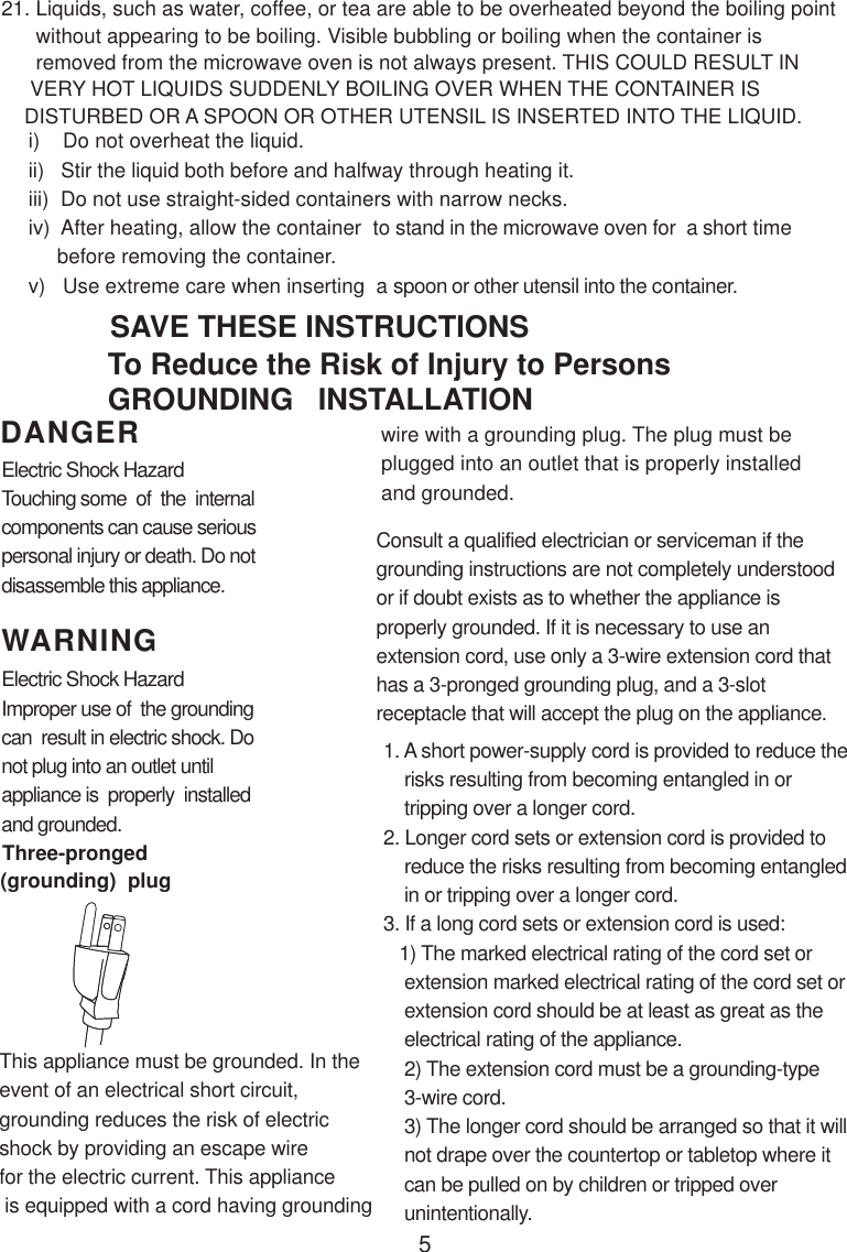 5i)    Do not overheat the liquid.ii)   Stir the liquid both before and halfway through heating it.iii)  Do not use straight-sided containers with narrow necks.iv)  After heating, allow the container  to stand in the microwave oven for  a short time     before removing the container.v)   Use extreme care when inserting  a spoon or other utensil into the container.WARNINGDANGER21. Liquids, such as water, coffee, or tea are able to be overheated beyond the boiling point      without appearing to be boiling. Visible bubbling or boiling when the container is      removed from the microwave oven is not always present. THIS COULD RESULT IN     VERY HOT LIQUIDS SUDDENLY BOILING OVER WHEN THE CONTAINER IS    DISTURBED OR A SPOON OR OTHER UTENSIL IS INSERTED INTO THE LIQUID.This appliance must be grounded. In theevent of an electrical short circuit,grounding reduces the risk of electricshock by providing an escape wirefor the electric current. This appliance is equipped with a cord having groundingConsult a qualified electrician or serviceman if thegrounding instructions are not completely understoodor if doubt exists as to whether the appliance isproperly grounded. If it is necessary to use anextension cord, use only a 3-wire extension cord thathas a 3-pronged grounding plug, and a 3-slotreceptacle that will accept the plug on the appliance.1. A short power-supply cord is provided to reduce the    risks resulting from becoming entangled in or    tripping over a longer cord.2. Longer cord sets or extension cord is provided to    reduce the risks resulting from becoming entangled    in or tripping over a longer cord.3. If a long cord sets or extension cord is used:   1) The marked electrical rating of the cord set or    extension marked electrical rating of the cord set or    extension cord should be at least as great as the    electrical rating of the appliance.    2) The extension cord must be a grounding-type    3-wire cord.    3) The longer cord should be arranged so that it will    not drape over the countertop or tabletop where it    can be pulled on by children or tripped over    unintentionally.Electric Shock HazardTouching some  of  the  internalcomponents can cause seriouspersonal injury or death. Do notdisassemble this appliance.Electric Shock HazardImproper use of  the groundingcan  result in electric shock. Donot plug into an outlet untilappliance is  properly  installedand grounded.To Reduce the Risk of Injury to PersonsGROUNDING   INSTALLATIONSAVE THESE INSTRUCTIONSwire with a grounding plug. The plug must beplugged into an outlet that is properly installedand grounded.(grounding)  plugThree-pronged