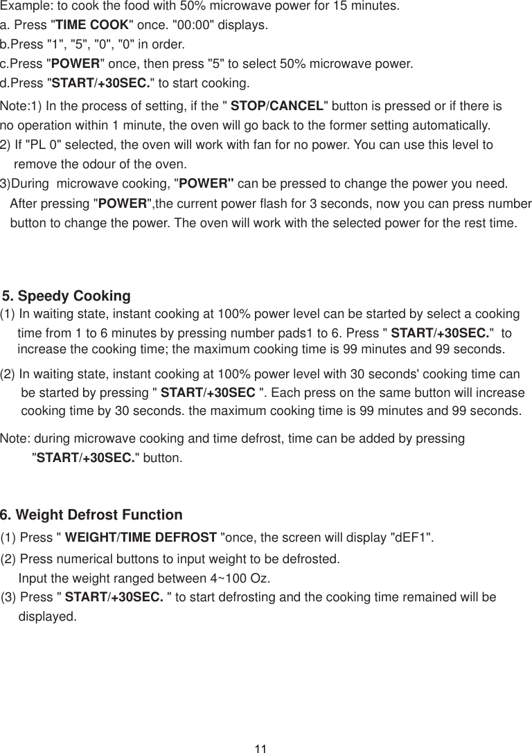 Note:1) In the process of setting, if the &quot; STOP/CANCEL&quot; button is pressed or if there isno operation within 1 minute, the oven will go back to the former setting automatically.2) If &quot;PL 0&quot; selected, the oven will work with fan for no power. You can use this level to    remove the odour of the oven.3)During  microwave cooking, &quot;POWER&quot; can be pressed to change the power you need.   After pressing &quot;POWER&quot;,the current power flash for 3 seconds, now you can press number   button to change the power. The oven will work with the selected power for the rest time.6. Weight Defrost Function(2) In waiting state, instant cooking at 100% power level with 30 seconds&apos; cooking time can      be started by pressing &quot; START/+30SEC &quot;. Each press on the same button will increase      cooking time by 30 seconds. the maximum cooking time is 99 minutes and 99 seconds.Note: during microwave cooking and time defrost, time can be added by pressing         &quot;START/+30SEC.&quot; button.5. Speedy Cooking(1) In waiting state, instant cooking at 100% power level can be started by select a cooking     time from 1 to 6 minutes by pressing number pads1 to 6. Press &quot; START/+30SEC.&quot;  to     increase the cooking time; the maximum cooking time is 99 minutes and 99 seconds.Example: to cook the food with 50% microwave power for 15 minutes.a. Press &quot;TIME COOK&quot; once. &quot;00:00&quot; displays.b.Press &quot;1&quot;, &quot;5&quot;, &quot;0&quot;, &quot;0&quot; in order.c.Press &quot;POWER&quot; once, then press &quot;5&quot; to select 50% microwave power.d.Press &quot;START/+30SEC.&quot; to start cooking.11(1) Press &quot; WEIGHT/TIME DEFROST &quot;once, the screen will display &quot;dEF1&quot;.(2) Press numerical buttons to input weight to be defrosted.     Input the weight ranged between 4~100 Oz. (3) Press &quot; START/+30SEC. &quot; to start defrosting and the cooking time remained will be     displayed.