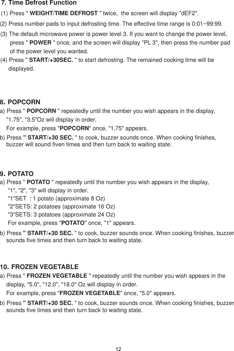 7. Time Defrost Function(1) Press &quot;  &quot; twice,  the screen will display &quot;dEF2&quot;.(2) Press number pads to input defrosting time. The effective time range is 0:01~99:99(3) The default microwave power is power level 3. If you want to change the power level,      press &quot; POWER &quot; once, and the screen will display &quot;PL 3&quot;, then press the number pad      of the power level you wanted.(4) Press &quot; START/+30SEC. &quot; to start defrosting. The remained cooking time will be     displayed.9. POTATOa) Press &quot; POTATO &quot; repeatedly until the number you wish appears in the display,     &quot;1&quot;, &quot;2&quot;, &quot;3&quot; will display in order.     &quot;1&quot;SET  : 1 potato (approximate 8 Oz)     &quot;2&quot;SETS: 2 potatoes (approximate 16 Oz)     &quot;3&quot;SETS: 3 potatoes (approximate  )     For example, press &quot;POTATO&quot; once, &quot;1&quot; appears.b) Press &quot; START/+30 SEC. &quot; to cook, buzzer sounds once. When cooking finishes, buzzer    sounds five times and then turn back to waiting state.8. POPCORNa) Press &quot; POPCORN &quot; repeatedly until the number you wish appears in the display,    &quot;1.75&quot;, &quot;3.5&quot;  will display in order.    For example, press &quot;POPCORN&quot; once, &quot;1.75&quot; appears.b) Press &quot; START/+30 SEC. &quot; to cook, bu    buzzer will sound fiven times and then turn back to waiting state.10. FROZEN VEGETABLEa) Press &quot; FROZEN VEGETABLE &quot; repeatedly until the number you wish appears in the    display, &quot;5.0&quot;, &quot;12.0&quot;, &quot;18.0&quot; Oz will display in order.    For example, press &quot;FROZEN VEGETABLE&quot; once, &quot;5.0&quot; appears.b) Press &quot; START/+30 SEC. &quot; to cook, buzzer sounds once. When cooking finishes, buzzer    sounds five times and then turn back to waiting state..zzer sounds once. When cooking finishes,Oz1224 Oz WEIGHT/TIME DEFROST 