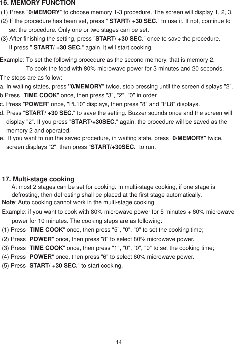 1416. MEMORY FUNCTION(1) Press &quot;0/MEMORY&quot; to choose memory 1-3 procedure. The screen will display 1, 2, 3.(2) If the procedure has been set, press &quot; START/ +30 SEC.&quot; to use it. If not, continue to     set the procedure. Only one or two stages can be set.(3) After finishing the setting, press &quot;START/ +30 SEC.&quot; once to save the procedure.     If press &quot; START/ +30 SEC.&quot; again, it will start cooking.Example: To set the following procedure as the second memory, that is memory 2.                To cook the food with 80% microwave power for 3 minutes and 20 seconds.The steps are as follow:a. In waiting states, press &quot;0/MEMORY&quot; twice, stop pressing until the screen displays &quot;2&quot;.b.Press &quot;TIME COOK&quot; once, then press &quot;3&quot;, &quot;2&quot;, &quot;0&quot; in order.c. Press &quot;POWER&quot; once, &quot;PL10&quot; displays, then press &quot;8&quot; and &quot;PL8&quot; displays.d. Press &quot;START/ +30 SEC.&quot; to save the setting. Buzzer sounds once and the screen will    display &quot;2&quot;. If you press &quot;START/+30SEC.&quot; again, the procedure will be saved as the    memory 2 and operated.0/MEMORY&quot; twice,    screen displays &quot;2&quot;, then press &quot;START/+30SEC.&quot; to run.e.  If you want to run the saved procedure, in waiting state, press &quot;17. Multi-stage cooking      At most 2 stages can be set for cooking. In multi-stage cooking, if one stage is      defrosting, then defrosting shall be placed at the first stage automatically.Note: Auto cooking cannot work in the multi-stage cooking.Example: if you want to cook with 80% microwave power for 5 minutes + 60% microwave      power for 10 minutes. The cooking steps are as following:(1) Press &quot;TIME COOK&quot; once, then press &quot;5&quot;, &quot;0&quot;, &quot;0&quot; to set the cooking time;(2) Press &quot;POWER&quot; once, then press &quot;8&quot; to select 80% microwave power.(3) Press &quot;TIME COOK&quot; once, then press &quot;1&quot;, &quot;0&quot;, &quot;0&quot;, &quot;0&quot; to set the cooking time;(4) Press &quot;POWER&quot; once, then press &quot;6&quot; to select 60% microwave power.(5) Press &quot;START/ +30 SEC.&quot; to start cooking. 