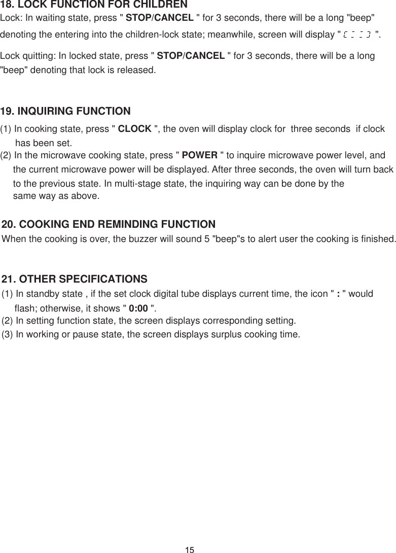 15(1) In standby state , if the set clock digital tube displays current time, the icon &quot; : &quot; would     flash; otherwise, it shows &quot; 0:00 &quot;.(2) In setting function state, the screen displays corresponding setting.(3) In working or pause state,   displays surplus cooking time.When the cooking is over, the buzzer will sound 5 &quot;beep&quot;s to alert user the cooking is finished.19. INQUIRING FUNCTION(1) In cooking state, press &quot; CLOCK &quot;, the oven will display clock for  three seconds  if clock (2) In the microwave cooking state, press &quot; POWER &quot; to inquire microwave power level, and     the current microwave power will be displayed. After three seconds, the oven will turn back     to the previous state. In multi-stage state, the inquiring way can be done by the     same way as above.18. LOCK FUNCTION FOR CHILDRENLock: In waiting state, press &quot; STOP/CANCEL &quot; for 3 seconds, there will be a long &quot;beep&quot;denoting the entering into the children-lock state; meanwhile, screen will display &quot;             &quot;.Lock quitting: In locked state, press &quot; STOP/CANCEL &quot; for 3 seconds, there will be a long&quot;beep&quot; denoting that lock is released.the screenhas been set.20. COOKING END REMINDING FUNCTION21. OTHER SPECIFICATIONS