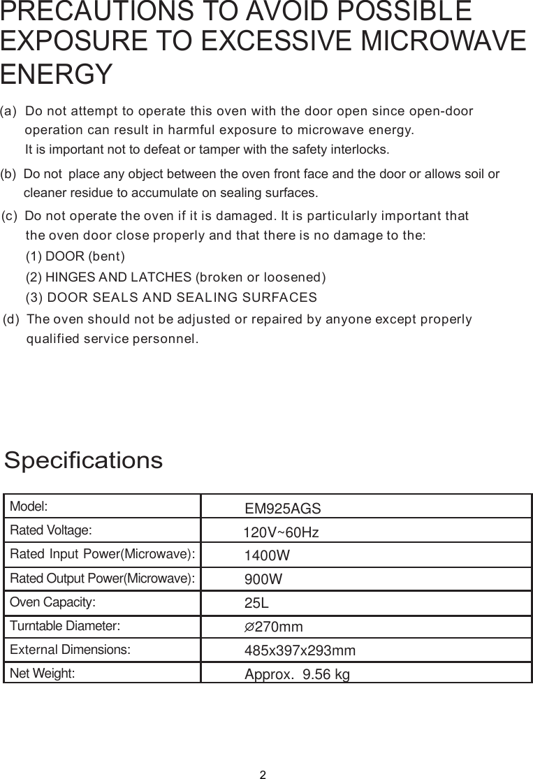 PRECAUTIONS TO AVOID POSSIBLEEXPOSURE TO EXCESSIVE MICROWAVEENERGY(a)  Do not attempt to operate this oven with the door open since       operation can result in harmful exposure to microwave energy.      It is important not to defeat or tamper with the safety interlocks.(b)  Do not  place any object between the oven front face and the door or allows soil or       cleaner residue to accumulate on sealing surfaces.(c)  Do not operate the oven if it is damaged. It is particular  important that      the oven door close properly and that there is no damage to the:      (1) DOOR (bent)      (2) HINGES AND LATCHES (broken or loosened)(3) DOOR SEALS AND SEALING SURFACE(d)  The oven should not be adjusted or repaired by anyone except properly      qualified service personnel.open-door SlySpecificationsModel:Rated Voltage:Rated Input Power(Microwave):Rated Output Power(Microwave):Oven Capacity:Turntable Diameter:External Dimensions:Net Weight:EM925AGSApprox.  9.56 kg120V~60Hz2900W25L270mm 1400W485x397x293mm