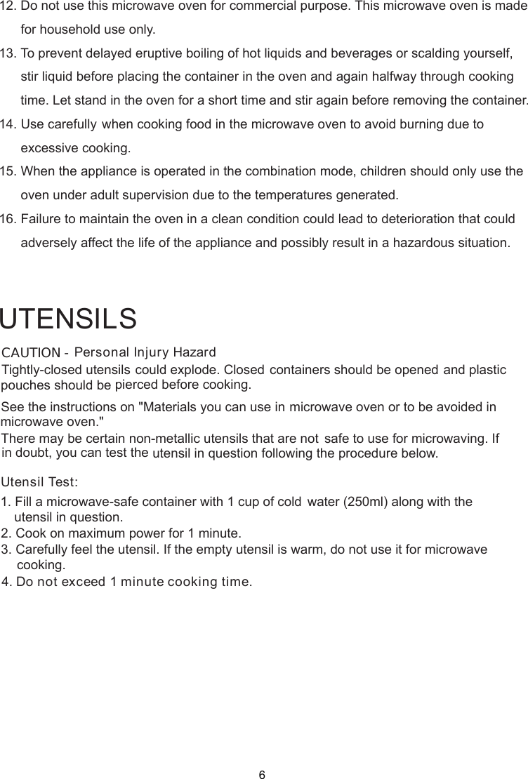 Personal Injury HazardTightly-closed utensils could explode. Closed containers should be opened and plasticpierced before cooking.Utensil Test:1. Fill a microwave-safe container with 1 cup of cold    water (250ml) along with the2. Cook on maximum power for 1 minute.3. Carefully feel the utensil. If the empty utensil is    warm, do not use it for microwave4. Do not exceed 1 minute cooking time.UTENSILSSee the instructions on &quot;Materials you can use in microwave oven or to be avoided inThere may be certain non-metallic utensils that are not safe to use for microwaving. Ifutensil in question following the procedure below.CAUTION -pouches should bemicrowave oven.&quot;in doubt, you can test theutensil in question.cooking.12. Do not use this microwave oven for commercial purpose. This microwave oven is made      for household use only.13. To prevent delayed eruptive boiling of hot liquids and beverages or scalding yourself,      stir liquid before placing the container in the oven and again halfway through cooking      time. Let stand in the oven for a short time and stir again before removing the container.14. Use carefully when cooking food in the microwave oven to avoid burning due to      excessive cooking.15. When the appliance is operated in the combination mode, children should only use the      oven under adult supervision due to the temperatures generated.16. Failure to maintain the oven in a clean condition could lead to deterioration that could      adversely affect the life of the appliance and possibly result in a hazardous situation.6
