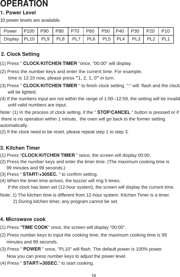 1. Power Level10 power levels are available.PowerDisplay PL10 PL9 PL8 PL7 PL6 PL5 PL4 PL3 PL2 PL12. Clock Setting(1) Press &quot; CLOCK/KITCHEN TIMER &quot;once, &quot;00:00&quot; will display.(2) Press the number keys and enter the current time. For example,      time is 12:10 now, please press &quot;1, 2, 1, 0&quot; in turn.(3) Press &quot; CLOCK/KITCHEN TIMER &quot; to finish clock setting. &quot;:&quot; will  flash and the clock (4) If the numbers input are not within the range of 1:00--12:59, the setting will be invalid      until valid numbers are input.3. Kitchen Timer(1) Press &quot; &quot; twice, the screen will display 00:00.(2) Press the number keys and enter the timer time. (The maximum cooking time is     99 minutes and 99 seconds.)(3) Press &quot; START/+30SEC. &quot; to confirm setting.(4) When the timer time arrives, the buzzer will ring 5 times.      If the clock has been set (12-hour system), the screen will display the current time.Note: 1) The kitchen time is different from 12-hour system. Kitchen Timer is a timer.          2) During kitchen timer, any program cannot be set.4. Microwave cook(2) Press number keys to input the cooking time; the maximum cooking time is 99     minutes and 99 seconds.Note: (1) In the process of clock setting, if the &quot; STOP/CANCEL &quot; button is pressed or if there is no operation within 1 minute,  the oven will go back to the former settingautomatically.(2) If the clock need to be reset, please repeat step 1 to step 3.(1) Press &quot;TIME COOK&quot; once, the screen will display &quot;00:00&quot;.(3) Press &quot; POWER &quot; once, &quot;PL10&quot; will flash. The default power is 100% power.     Now you can press number keys to adjust the power level.(4) Press &quot; START/+30SEC.&quot; to start cooking.OPERATION10P100 P90 P80  P70 P60 P50 P40 P30 P20 P10will be lighted.CLOCK/KITCHEN TIMER 