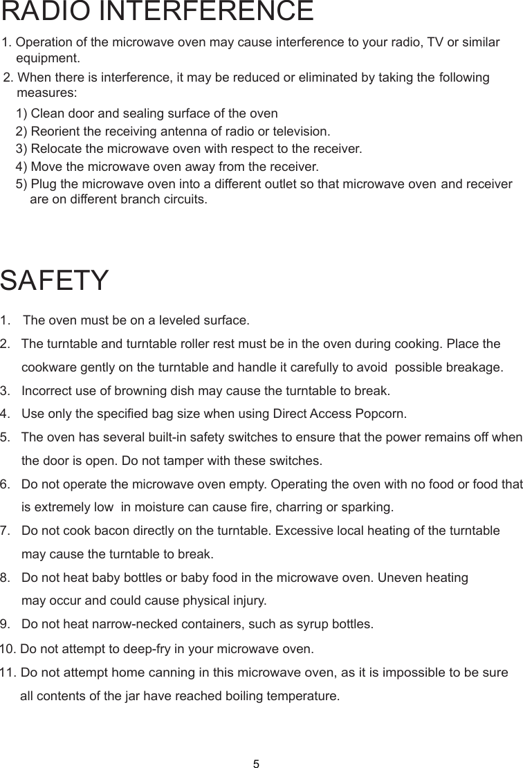 SAFETY1.   The oven must be on a leveled surface.2.   The turntable and turntable roller rest must be in the oven during cooking. Place the      cookware gently on the turntable and handle it carefully to avoid  possible breakage.3.   Incorrect use of browning dish may cause the turntable to break.4.   Use only the specified bag size when using Direct Access Popcorn.5.   The oven has several built-in safety switches to ensure that the power remains off when      the door is open. Do not tamper with these switches.6.   Do not operate the microwave oven empty. Operating the oven with no food or food that      is extremely low  in moisture can cause fire, charring or sparking.7.   Do not cook bacon directly on the turntable. Excessive local heating of the turntable      may cause the turntable to break.8.   Do not heat baby bottles or baby food in the microwave oven. Uneven heating      may occur and could cause physical injury.9.   Do not heat narrow-necked containers, such as syrup bottles.1. Operation of the microwave oven may cause interference to your radio, TV     or similar2. When there is interference, it may be reduced or eliminated by taking the    following    1) Clean door and sealing surface of the oven    2) Reorient the receiving antenna of radio or television.    3) Relocate the microwave oven with respect to the receiver.    4) Move the microwave oven away from the receiver.    5) Plug the microwave oven into a different outlet so that microwave ovenare on different branch circuits.RADIO INTERFERENCEequipment.measures:             and receiver10. Do not attempt to deep-fry in your microwave oven.11. Do not attempt home canning in this microwave oven, as it is impossible to be sure      all contents of the jar have reached boiling temperature.5