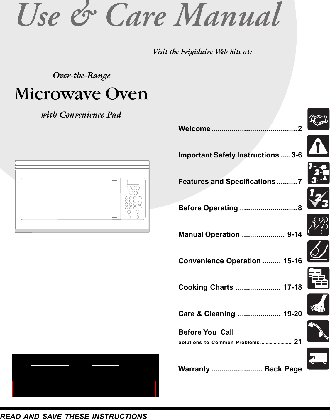  Microwave OvenOver-the-RangeREAD AND SAVE THESE INSTRUCTIONSWelcome .......................................... 2Important Safety Instructions .....3-6Features and Specifications .......... 7Before Operating ............................ 8Manual Operation ..................... 9-14Convenience Operation ......... 15-16Cooking Charts ...................... 17-18Care &amp; Cleaning ..................... 19-20Before You  CallSolutions to Common Problems ........................ 21Warranty ......................... Back PageVisit the Frigidaire Web Site at: with Convenience Pad