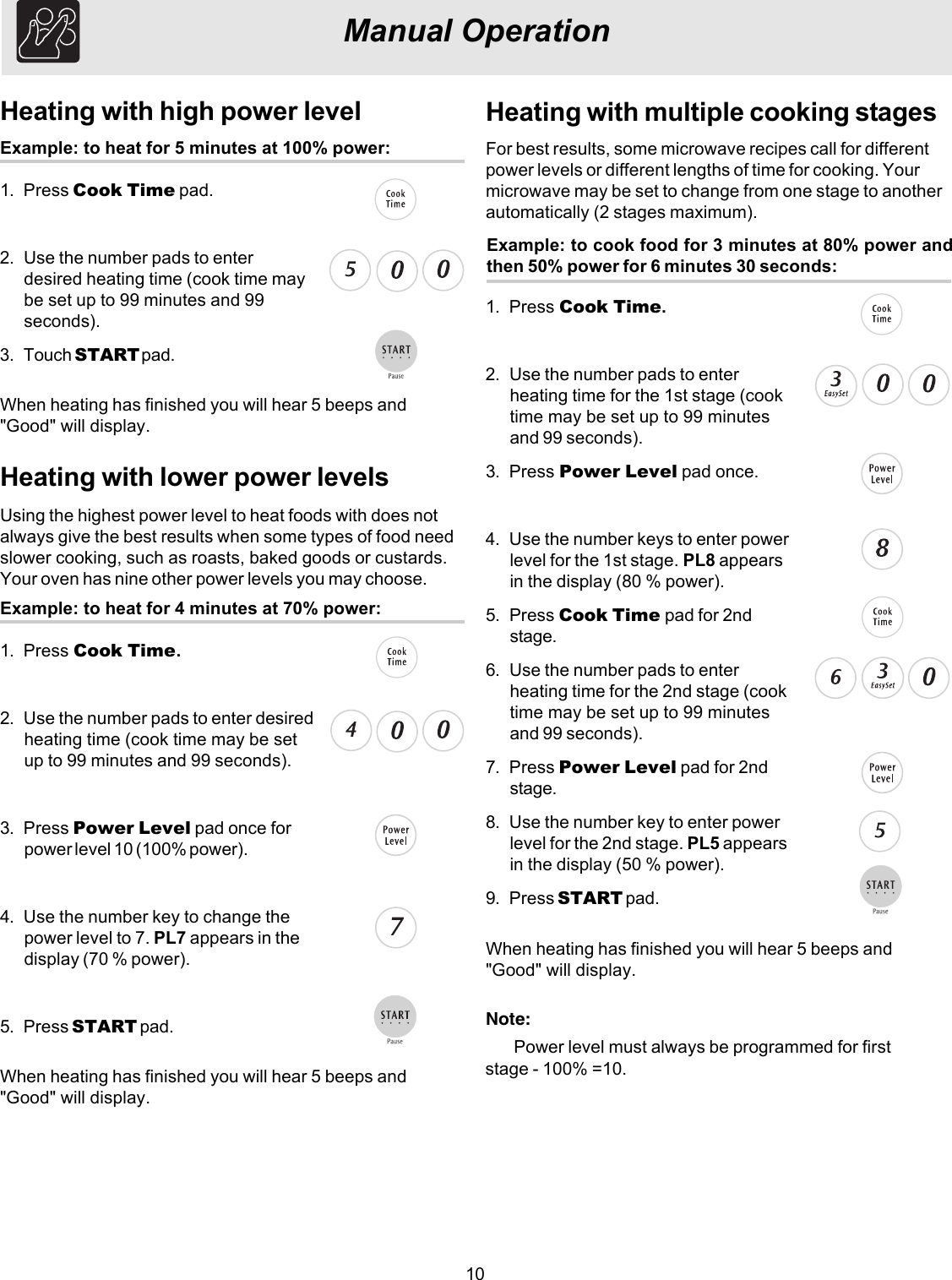 10Heating with multiple cooking stagesExample: to cook food for 3 minutes at 80% power andthen 50% power for 6 minutes 30 seconds:For best results, some microwave recipes call for differentpower levels or different lengths of time for cooking. Yourmicrowave may be set to change from one stage to anotherautomatically (2 stages maximum).1. Press Cook Time.2. Use the number pads to enterheating time for the 1st stage (cooktime may be set up to 99 minutesand 99 seconds).3. Press Power Level pad once.4. Use the number keys to enter powerlevel for the 1st stage. PL8 appearsin the display (80 % power).5. Press Cook Time pad for 2ndstage.6. Use the number pads to enterheating time for the 2nd stage (cooktime may be set up to 99 minutesand 99 seconds).7. Press Power Level pad for 2ndstage.8. Use the number key to enter powerlevel for the 2nd stage. PL5 appearsin the display (50 % power).9. Press START pad.Manual OperationHeating with high power levelExample: to heat for 5 minutes at 100% power:1. Press Cook Time pad.2. Use the number pads to enterdesired heating time (cook time maybe set up to 99 minutes and 99seconds).3. Touch START pad.Heating with lower power levelsExample: to heat for 4 minutes at 70% power:1. Press Cook Time.2. Use the number pads to enter desiredheating time (cook time may be setup to 99 minutes and 99 seconds).3. Press Power Level pad once forpower level 10 (100% power).4. Use the number key to change thepower level to 7. PL7 appears in thedisplay (70 % power).5. Press START pad.Using the highest power level to heat foods with does notalways give the best results when some types of food needslower cooking, such as roasts, baked goods or custards.Your oven has nine other power levels you may choose.When heating has finished you will hear 5 beeps and&quot;Good&quot; will display.When heating has finished you will hear 5 beeps and&quot;Good&quot; will display.When heating has finished you will hear 5 beeps and&quot;Good&quot; will display.Note:Power level must always be programmed for first stage - 100% =10.