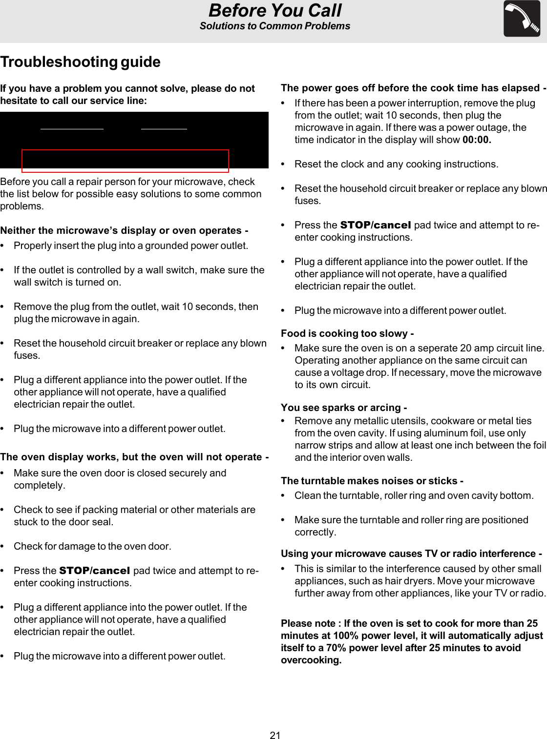 21Before You CallSolutions to Common ProblemsTroubleshooting guideBefore you call a repair person for your microwave, checkthe list below for possible easy solutions to some commonproblems.Neither the microwave’s display or oven operates -•Properly insert the plug into a grounded power outlet.•If the outlet is controlled by a wall switch, make sure thewall switch is turned on.•Remove the plug from the outlet, wait 10 seconds, thenplug the microwave in again.•Reset the household circuit breaker or replace any blownfuses.•Plug a different appliance into the power outlet. If theother appliance will not operate, have a qualifiedelectrician repair the outlet.•Plug the microwave into a different power outlet.The oven display works, but the oven will not operate -•Make sure the oven door is closed securely andcompletely.•Check to see if packing material or other materials arestuck to the door seal.•Check for damage to the oven door.•Press the STOP/cancel pad twice and attempt to re-enter cooking instructions.•Plug a different appliance into the power outlet. If theother appliance will not operate, have a qualifiedelectrician repair the outlet.•Plug the microwave into a different power outlet.The power goes off before the cook time has elapsed -•If there has been a power interruption, remove the plugfrom the outlet; wait 10 seconds, then plug themicrowave in again. If there was a power outage, thetime indicator in the display will show 00:00.•Reset the clock and any cooking instructions.•Reset the household circuit breaker or replace any blownfuses.•Press the STOP/cancel pad twice and attempt to re-enter cooking instructions.•Plug a different appliance into the power outlet. If theother appliance will not operate, have a qualifiedelectrician repair the outlet.•Plug the microwave into a different power outlet.Food is cooking too slowy -•Make sure the oven is on a seperate 20 amp circuit line.Operating another appliance on the same circuit cancause a voltage drop. If necessary, move the microwaveto its own circuit.You see sparks or arcing -•Remove any metallic utensils, cookware or metal tiesfrom the oven cavity. If using aluminum foil, use onlynarrow strips and allow at least one inch between the foiland the interior oven walls.The turntable makes noises or sticks -•Clean the turntable, roller ring and oven cavity bottom.•Make sure the turntable and roller ring are positionedcorrectly.Using your microwave causes TV or radio interference -•This is similar to the interference caused by other smallappliances, such as hair dryers. Move your microwavefurther away from other appliances, like your TV or radio.Please note : If the oven is set to cook for more than 25minutes at 100% power level, it will automatically adjustitself to a 70% power level after 25 minutes to avoidovercooking.If you have a problem you cannot solve, please do nothesitate to call our service line: