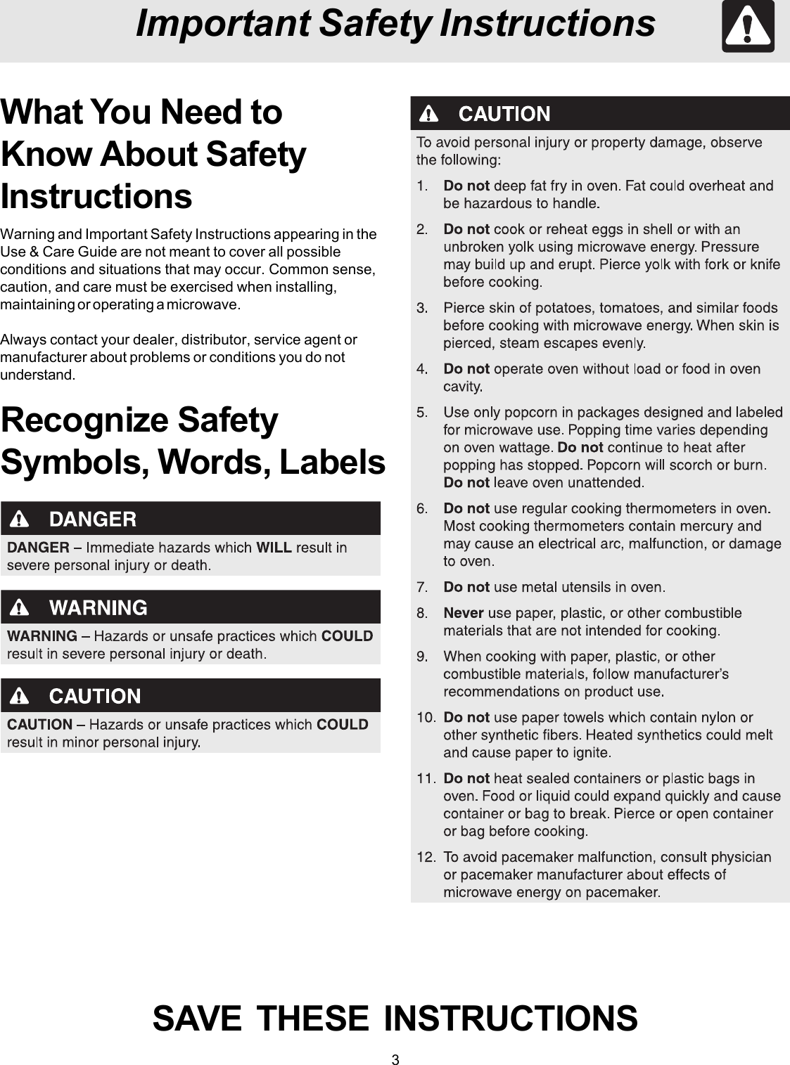 3Important Safety InstructionsWhat You Need toKnow About SafetyInstructionsWarning and Important Safety Instructions appearing in theUse &amp; Care Guide are not meant to cover all possibleconditions and situations that may occur. Common sense,caution, and care must be exercised when installing,maintaining or operating a microwave.Always contact your dealer, distributor, service agent ormanufacturer about problems or conditions you do notunderstand.Recognize SafetySymbols, Words, LabelsSAVE  THESE  INSTRUCTIONS