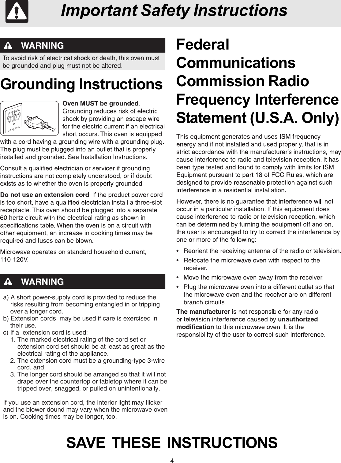 4Important Safety InstructionsGrounding InstructionsSAVE  THESE  INSTRUCTIONSFederalCommunicationsCommission RadioFrequency InterferenceStatement (U.S.A. Only)a) A short power-supply cord is provided to reduce the    risks resulting from becoming entangled in or tripping    over a longer cord.b) Extension cords  may be used if care is exercised in    their use.c) If a  extension cord is used:    1. The marked electrical rating of the cord set or        extension cord set should be at least as great as the        electrical rating of the appliance.    2. The extension cord must be a grounding-type 3-wire        cord. and    3. The longer cord should be arranged so that it will not        drape over the countertop or tabletop where it can be        tripped over, snagged, or pulled on unintentionally.If you use an extension cord, the interior light may flickerand the blower dound may vary when the microwave ovenis on. Cooking times may be longer, too.