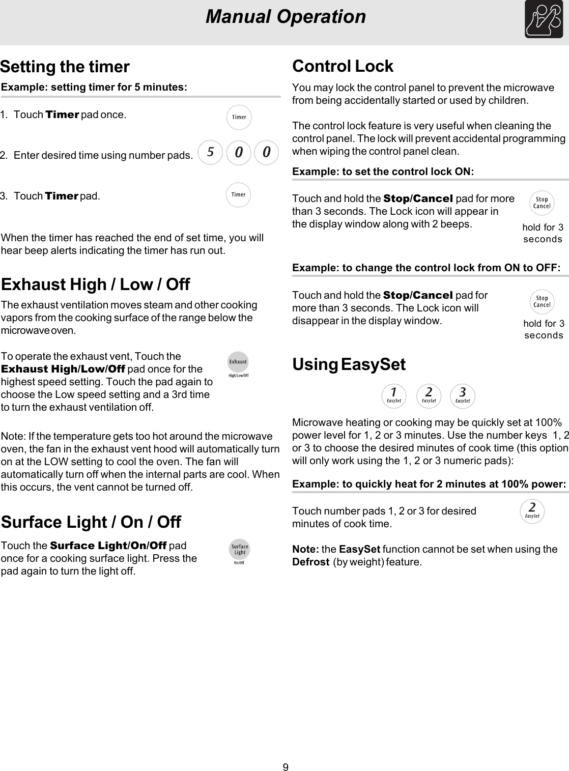 9Manual OperationSetting the timerExample: setting timer for 5 minutes:1. Touch Timer pad once.2. Enter desired time using number pads.3. Touch Timer pad.When the timer has reached the end of set time, you willhear beep alerts indicating the timer has run out.Exhaust High / Low / OffThe exhaust ventilation moves steam and other cookingvapors from the cooking surface of the range below themicrowave oven.To operate the exhaust vent, Touch theExhaust High/Low/Off pad once for thehighest speed setting. Touch the pad again tochoose the Low speed setting and a 3rd timeto turn the exhaust ventilation off.Note: If the temperature gets too hot around the microwaveoven, the fan in the exhaust vent hood will automatically turnon at the LOW setting to cool the oven. The fan willautomatically turn off when the internal parts are cool. Whenthis occurs, the vent cannot be turned off.Surface Light / On / OffTouch the Surface Light/On/Off padonce for a cooking surface light. Press thepad again to turn the light off.Control LockYou may lock the control panel to prevent the microwavefrom being accidentally started or used by children.The control lock feature is very useful when cleaning thecontrol panel. The lock will prevent accidental programmingwhen wiping the control panel clean.Example: to set the control lock ON:Touch and hold the Stop/Cancel pad for morethan 3 seconds. The Lock icon will appear inthe display window along with 2 beeps. hold for 3secondsUsing EasySetExample: to quickly heat for 2 minutes at 100% power:Touch number pads 1, 2 or 3 for desiredminutes of cook time.Microwave heating or cooking may be quickly set at 100%power level for 1, 2 or 3 minutes. Use the number keys  1, 2or 3 to choose the desired minutes of cook time (this optionwill only work using the 1, 2 or 3 numeric pads):Note: the EasySet function cannot be set when using theDefrost  (by weight) feature.Example: to change the control lock from ON to OFF:Touch and hold the Stop/Cancel pad formore than 3 seconds. The Lock icon willdisappear in the display window. hold for 3seconds