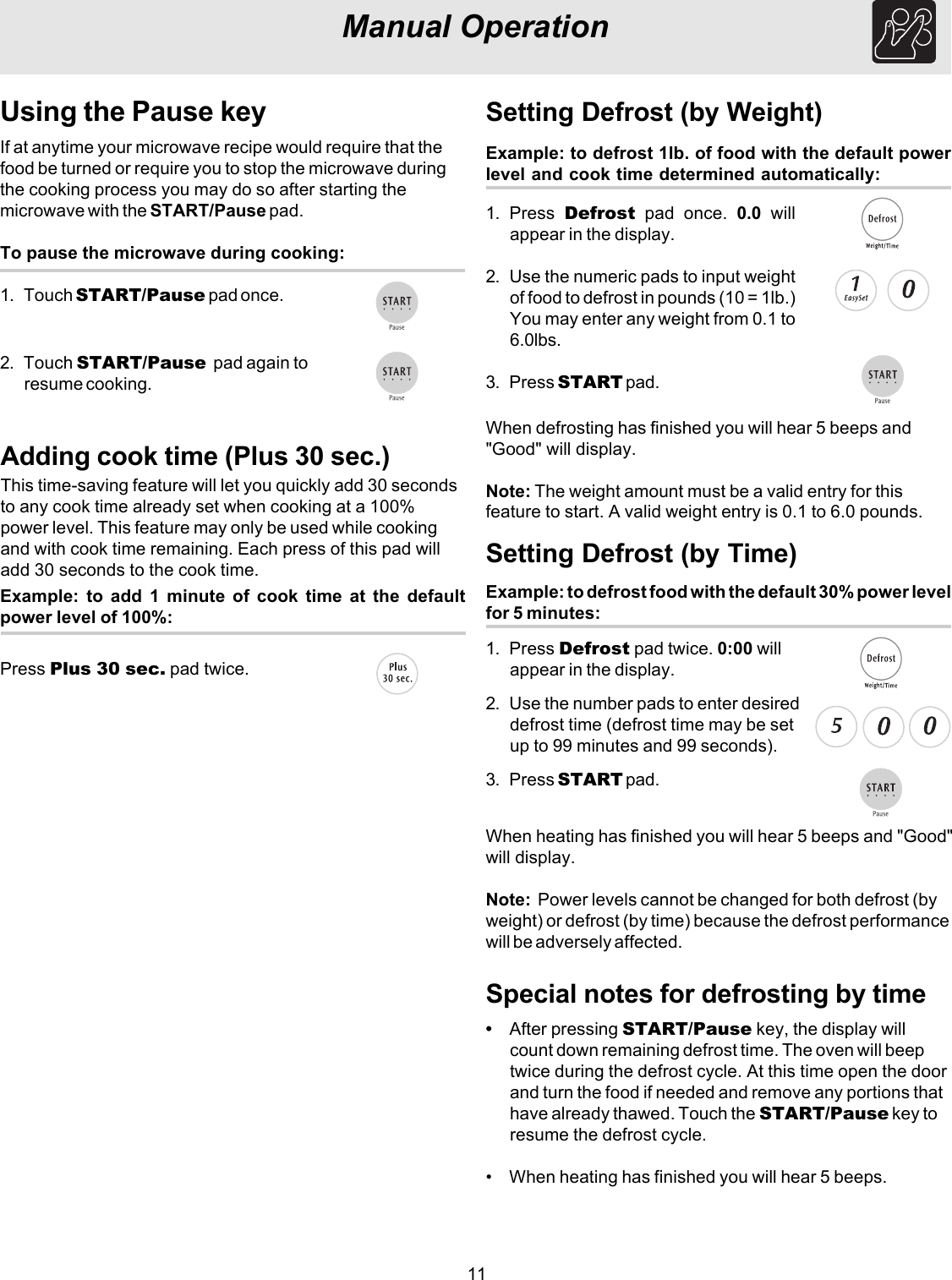 11Example: to defrost 1lb. of food with the default powerlevel and cook time determined automatically:Setting Defrost (by Weight)1. Press  Defrost pad once. 0.0 willappear in the display.2. Use the numeric pads to input weightof food to defrost in pounds (10 = 1lb.)You may enter any weight from 0.1 to6.0lbs.3. Press START pad.Special notes for defrosting by timeManual OperationUsing the Pause keyIf at anytime your microwave recipe would require that thefood be turned or require you to stop the microwave duringthe cooking process you may do so after starting themicrowave with the START/Pause pad.To pause the microwave during cooking:1. Touch START/Pause pad once.2. Touch START/Pause  pad again toresume cooking.Adding cook time (Plus 30 sec.)This time-saving feature will let you quickly add 30 secondsto any cook time already set when cooking at a 100%power level. This feature may only be used while cookingand with cook time remaining. Each press of this pad willadd 30 seconds to the cook time.Press Plus 30 sec. pad twice.Example: to add 1 minute of cook time at the defaultpower level of 100%:Example: to defrost food with the default 30% power levelfor 5 minutes:Setting Defrost (by Time)1. Press Defrost pad twice. 0:00 willappear in the display.2. Use the number pads to enter desireddefrost time (defrost time may be setup to 99 minutes and 99 seconds).3. Press START pad.When defrosting has finished you will hear 5 beeps and&quot;Good&quot; will display.Note: The weight amount must be a valid entry for thisfeature to start. A valid weight entry is 0.1 to 6.0 pounds.When heating has finished you will hear 5 beeps and &quot;Good&quot;will display.Note:  Power levels cannot be changed for both defrost (byweight) or defrost (by time) because the defrost performancewill be adversely affected.•After pressing START/Pause key, the display willcount down remaining defrost time. The oven will beeptwice during the defrost cycle. At this time open the doorand turn the food if needed and remove any portions thathave already thawed. Touch the START/Pause key toresume the defrost cycle.• When heating has finished you will hear 5 beeps.