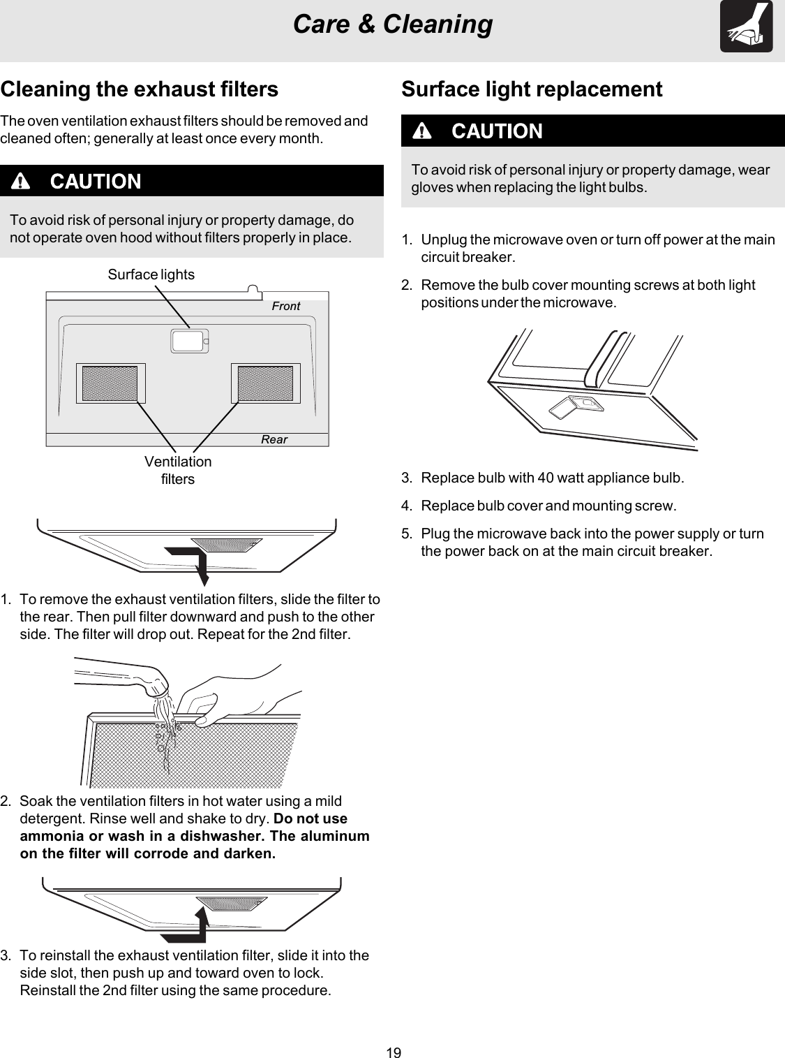 19Care &amp; CleaningTo avoid risk of personal injury or property damage, donot operate oven hood without filters properly in place.Cleaning the exhaust filtersThe oven ventilation exhaust filters should be removed andcleaned often; generally at least once every month.1. To remove the exhaust ventilation filters, slide the filter tothe rear. Then pull filter downward and push to the otherside. The filter will drop out. Repeat for the 2nd filter.2. Soak the ventilation filters in hot water using a milddetergent. Rinse well and shake to dry. Do not useammonia or wash in a dishwasher. The aluminumon the filter will corrode and darken.3. To reinstall the exhaust ventilation filter, slide it into theside slot, then push up and toward oven to lock.Reinstall the 2nd filter using the same procedure.FrontRearSurface lightsVentilationfiltersSurface light replacementTo avoid risk of personal injury or property damage, weargloves when replacing the light bulbs.1. Unplug the microwave oven or turn off power at the maincircuit breaker.2. Remove the bulb cover mounting screws at both lightpositions under the microwave.3. Replace bulb with 40 watt appliance bulb.4. Replace bulb cover and mounting screw.5. Plug the microwave back into the power supply or turnthe power back on at the main circuit breaker.