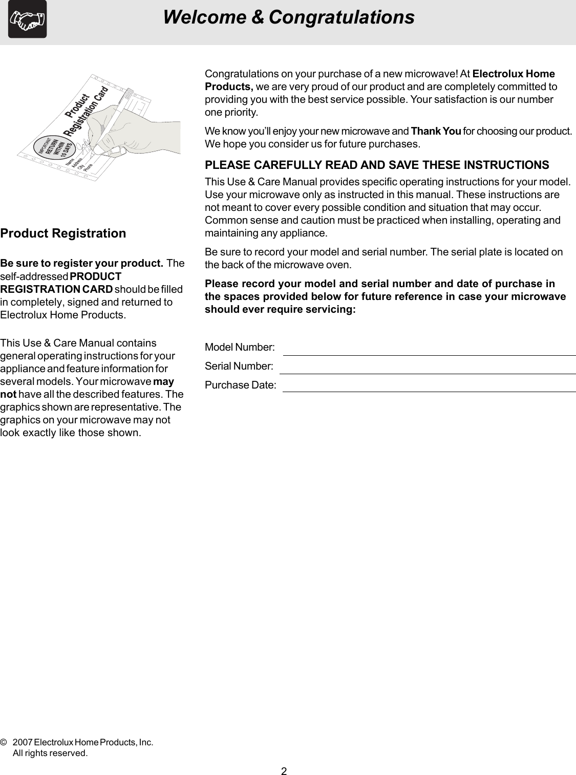 2Welcome &amp; CongratulationsThis Use &amp; Care Manual containsgeneral operating instructions for yourappliance and feature information forseveral models. Your microwave maynot have all the described features. Thegraphics shown are representative. Thegraphics on your microwave may notlook exactly like those shown.Be sure to register your product. Theself-addressed PRODUCTREGISTRATION CARD should be filledin completely, signed and returned toElectrolux Home Products.Product RegistrationCongratulations on your purchase of a new microwave! At Electrolux HomeProducts, we are very proud of our product and are completely committed toproviding you with the best service possible. Your satisfaction is our numberone priority.We know you’ll enjoy your new microwave and Thank You for choosing our product.We hope you consider us for future purchases.PLEASE CAREFULLY READ AND SAVE THESE INSTRUCTIONSThis Use &amp; Care Manual provides specific operating instructions for your model.Use your microwave only as instructed in this manual. These instructions arenot meant to cover every possible condition and situation that may occur.Common sense and caution must be practiced when installing, operating andmaintaining any appliance.Be sure to record your model and serial number. The serial plate is located onthe back of the microwave oven.Please record your model and serial number and date of purchase inthe spaces provided below for future reference in case your microwaveshould ever require servicing:Model Number:Serial Number:Purchase Date:© 2007 Electrolux Home Products, Inc.All rights reserved.