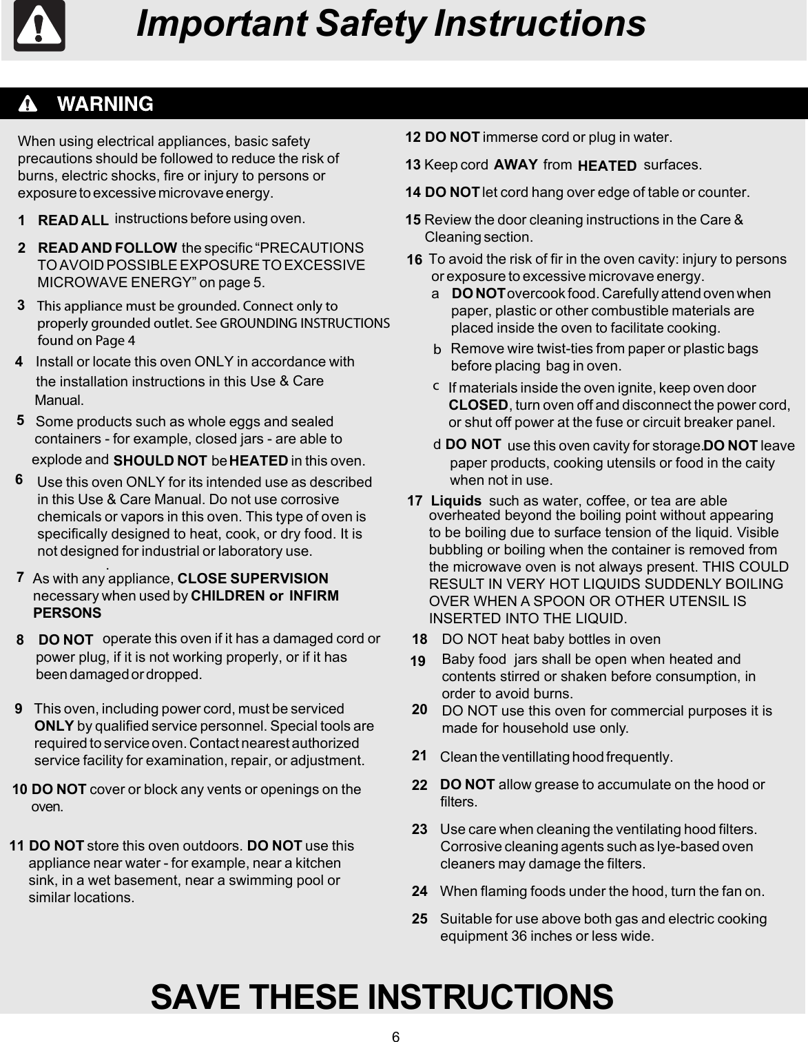 6Important Safety InstructionsWhen using electrical appliances, basic safetyprecautions should be followed to reduce the risk ofburns, electric shocks, fire or injury to persons orexposure to excessive microvave energy.1   READ ALL instructions before using oven.2   READ AND FOLLOW  the specific “PRECAUTIONSTO AVOID POSSIBLE EXPOSURE TO EXCESSIVEMICROWAVE ENERGY” on page 5.4Install or locate this oven ONLY in accordance withthe installation instructions in this Use &amp; CareManual.5Some products such as whole eggs and sealedcontainers - for example, closed jars - are able toexplode and SHOULD NOT  be HEATED in this oven.6Use this oven ONLY for its intended use as describedin this Use &amp; Care Manual. Do not use corrosivechemicals or vapors in this oven. This type of oven isspecifically designed to heat, cook, or dry food. It isnot designed for industrial or laboratory use.7As with any appliance, CLOSE SUPERVISIONnecessary when used by CHILDREN or  INFIRMPERSONS.To avoid the risk of fir in the oven cavity: injury to personsor exposure to excessive microvave energy.a   DO NOT overcook food. Carefully attend oven whenpaper, plastic or other combustible materials areplaced inside the oven to facilitate cooking.Remove wire twist-ties from paper or plastic bagsbefore placing  bag in oven.17  Liquids  such as water, coffee, or tea are able8DO NOT operate this oven if it has a damaged cord orpower plug, if it is not working properly, or if it hasbeen damaged or dropped.9This oven, including power cord, must be servicedONLY by qualified service personnel. Special tools arerequired to service oven. Contact nearest authorizedservice facility for examination, repair, or adjustment.10 DO NOT cover or block any vents or openings on theoven.11 DO NOT store this oven outdoors. DO NOT use thisappliance near water - for example, near a kitchensink, in a wet basement, near a swimming pool orsimilar locations.12 DO NOT immerse cord or plug in water.13 Keep cord  AWAY from HEATED surfaces.14 DO NOT let cord hang over edge of table or counter.15 Review the door cleaning instructions in the Care &amp;Cleaning section.If materials inside the oven ignite, keep oven doorCLOSED, turn oven off and disconnect the power cord,or shut off power at the fuse or circuit breaker panel.d DO NOT  use this oven cavity for storage. DO NOT leavepaper products, cooking utensils or food in the caitywhen not in use.SAVE THESE INSTRUCTIONS    found on Page 43  This appliance must be grounded. Connect only toproperly grounded outlet. See GROUNDING INSTRUCTIONS16bcoverheated beyond the boiling point without appearingto be boiling due to surface tension of the liquid. Visiblebubbling or boiling when the container is removed fromthe microwave oven is not always present. THIS COULD RESULT IN VERY HOT LIQUIDS SUDDENLY BOILINGOVER WHEN A SPOON OR OTHER UTENSIL ISINSERTED INTO THE LIQUID. 18  DO NOT heat baby bottles in ovenBaby food  jars shall be open when heated andcontents stirred or shaken before consumption, inorder to avoid burns.DO NOT use this oven for commercial purposes it ismade for household use only.1920Clean the ventillating hood frequently.DO NOT allow grease to accumulate on the hood orfilters.Use care when cleaning the ventilating hood filters.Corrosive cleaning agents such as lye-based ovencleaners may damage the filters.When flaming foods under the hood, turn the fan on.Suitable for use above both gas and electric cookingequipment 36 inches or less wide.2122232425