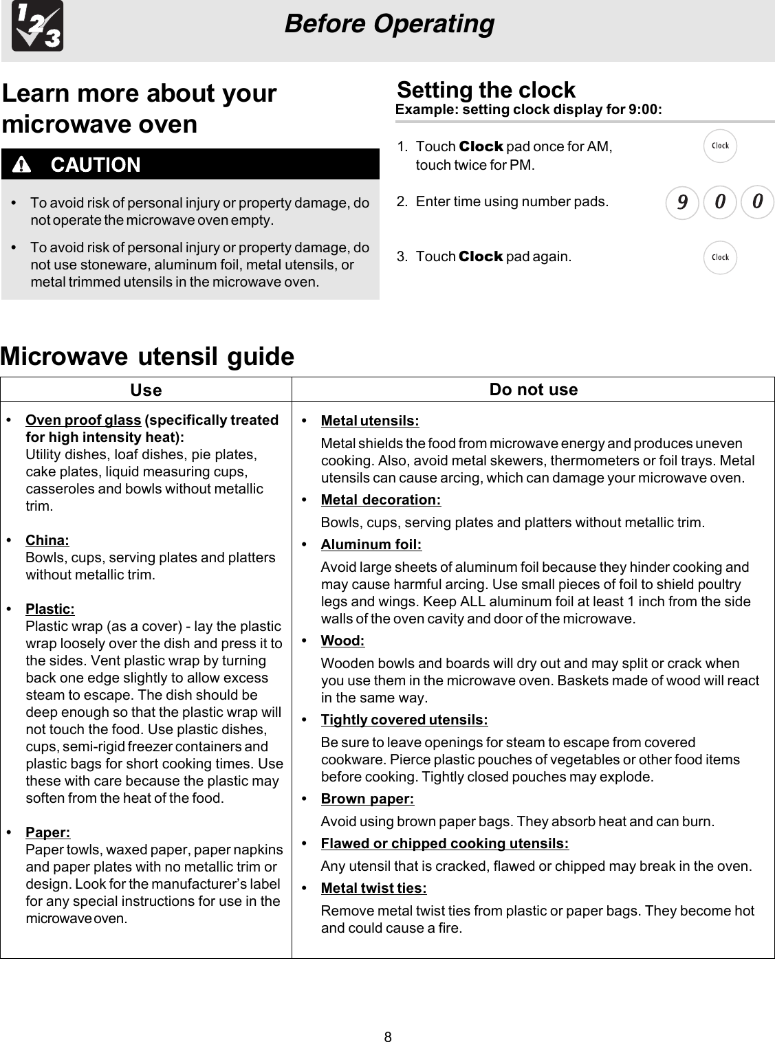 8Before OperatingLearn more about yourmicrowave oven•To avoid risk of personal injury or property damage, donot operate the microwave oven empty.•To avoid risk of personal injury or property damage, donot use stoneware, aluminum foil, metal utensils, ormetal trimmed utensils in the microwave oven.Setting the clockExample: setting clock display for 9:00:1. Touch Clock2. Enter time using number pads.3. Touch Clock pad again.Microwave utensil guide•Oven proof glass (specifically treatedfor high intensity heat):Utility dishes, loaf dishes, pie plates,cake plates, liquid measuring cups,casseroles and bowls without metallictrim.•China:Bowls, cups, serving plates and platterswithout metallic trim.•Plastic:Plastic wrap (as a cover) - lay the plasticwrap loosely over the dish and press it tothe sides. Vent plastic wrap by turningback one edge slightly to allow excesssteam to escape. The dish should bedeep enough so that the plastic wrap willnot touch the food. Use plastic dishes,cups, semi-rigid freezer containers andplastic bags for short cooking times. Usethese with care because the plastic maysoften from the heat of the food.•Paper:Paper towls, waxed paper, paper napkinsand paper plates with no metallic trim ordesign. Look for the manufacturer’s labelfor any special instructions for use in themicrowave oven.•Metal utensils:Metal shields the food from microwave energy and produces unevencooking. Also, avoid metal skewers, thermometers or foil trays. Metalutensils can cause arcing, which can damage your microwave oven.•Metal decoration:Bowls, cups, serving plates and platters without metallic trim.•Aluminum foil:Avoid large sheets of aluminum foil because they hinder cooking andmay cause harmful arcing. Use small pieces of foil to shield poultrylegs and wings. Keep ALL aluminum foil at least 1 inch from the sidewalls of the oven cavity and door of the microwave.•Wood:Wooden bowls and boards will dry out and may split or crack whenyou use them in the microwave oven. Baskets made of wood will reactin the same way.•Tightly covered utensils:Be sure to leave openings for steam to escape from coveredcookware. Pierce plastic pouches of vegetables or other food itemsbefore cooking. Tightly closed pouches may explode.•Brown paper:Avoid using brown paper bags. They absorb heat and can burn.•Flawed or chipped cooking utensils:Any utensil that is cracked, flawed or chipped may break in the oven.•Metal twist ties:Remove metal twist ties from plastic or paper bags. They become hotand could cause a fire.Use Do not use pad once for AM, touch twice for PM.