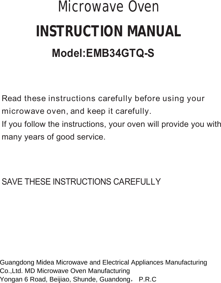 SAVE THESE INSTRUCTIONS CAREFULLYRead these instructions carefully before using yourmicrowave oven, and keep it carefully.If you follow the instructions, your oven will provide you withmany years of good service.INSTRUCTION MANUALMicrowave OvenGuangdong Midea Microwave and Electrical Appliances Manufacturing  Co.,Ltd. MD Microwave Oven Manufacturing  Yongan 6 Road, Beijiao, Shunde, Guandong， P.R.C   Model:EMB34GTQ-S