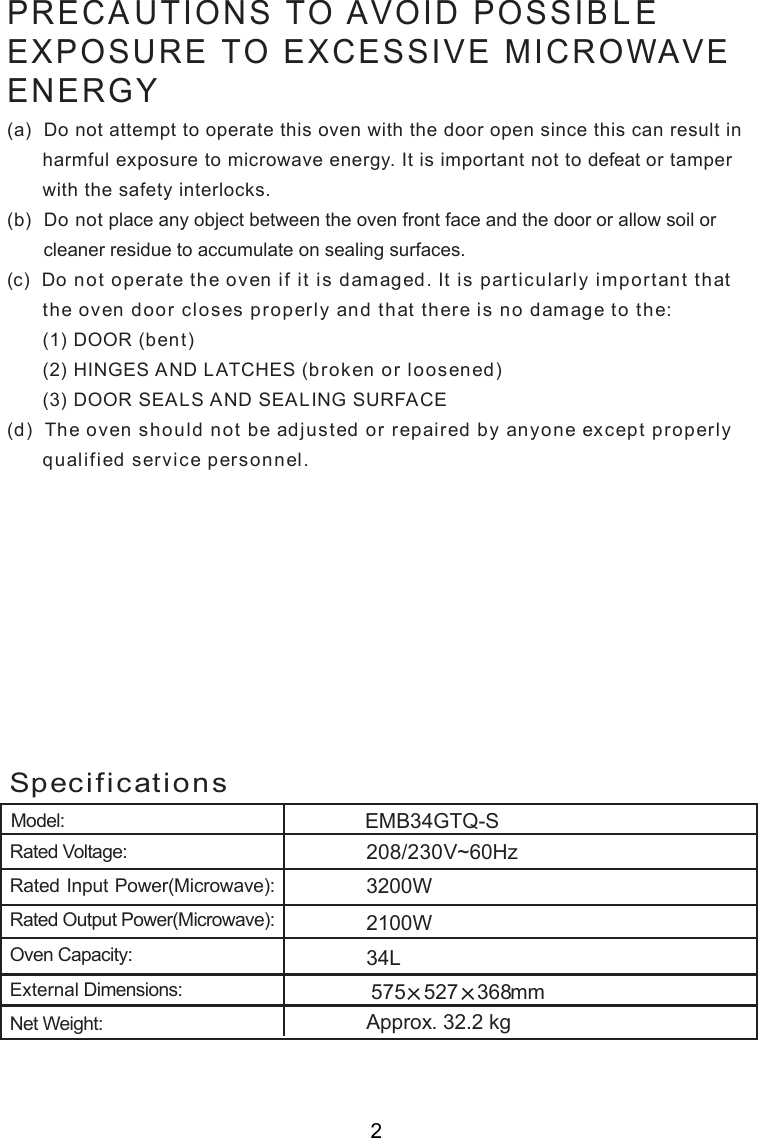 Model:. 3 . kg34LRated Voltage:Rated Input Power(Microwave):Rated Output Power(Microwave):Oven Capacity:External Dimensions:Net Weight:Approx2 2Specifications575 527 368mm208/230V~60Hz        00WEMB34GTQ-SPRECAUTIONS TO AVOID POSSIBLEEXPOSURE TO EXCESSIVE MICROWAVEENERGY(a)  Do not attempt to operate this oven with the door open since this can result in      harmful exposure to microwave energy. It is important not to defeat or tamper      with the safety interlocks.(b)  Do not place any object between the oven front face and the door or allow soil or       cleaner residue to accumulate on sealing surfaces.(c)  Do not operate the oven if it is damaged. It is particularly important that      the oven door closes properly and that there is no damage to the:      (1) DOOR (bent)      (2) HINGES AND LATCHES (broken or loosened)      (3) DOOR SEALS AND SEALING SURFACE(d)  The oven should not be adjusted or repaired by anyone except properly      qualified service personnel.23200W21