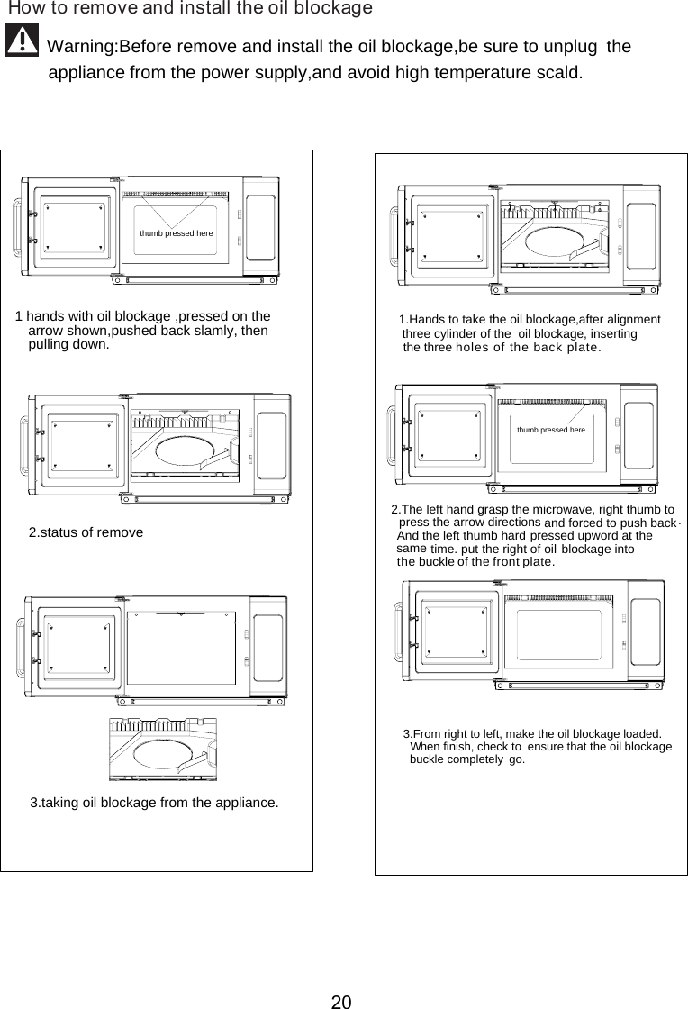 thumb pressed herethe arrow shown,pushed back slamly, then pulling down.  1 hands with oil blockage ,pressed on 2.status of remove 3.taking oil   from the appliance. blockage1.Hands to take the oil  ,after alignment  three cylinder of the  oil   , inserting      the three    blockageblockage2.The left hand grasp the microwave, right thumb to press the arrow directions and forced to push back.And the left thumb hard pressed upword at thesame time. put the right of oil blockage              buckle .  3.From right to left, make the oil  the oil  buckle completely  go.   blockage loaded.  W   hen finish, check to  ensure that   blockagethumb pressed here         How to remove and install the  blockageinto the   of the front plateholes of the back plate.oil Warning:Before remove and install the oil blockage, avoid high temperature scald.be sure to unplug the appliance from the power supply,and 20