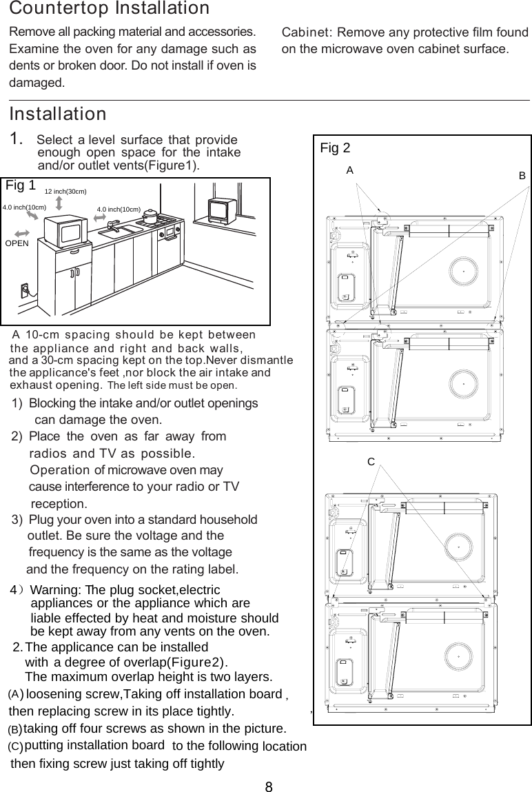 Installation side must be open.  Remove all packing material and accessories.Examine the oven for any damage such asdents or broken door. Do not install if oven isdamaged.Countertop InstallationCabinet: Remove any protective film foundon the microwave oven cabinet surface.1.   Select a level surface that provide         enough  open  space  for  the  intake        and/or outlet vents .A 10-cm spacing should be kept betweenthe appliance and right and back walls,and a 30-cm spacing kept on the top.Never dismantlethe applicance&apos;s feet ,nor block the air intake and exhaust opening.       can damage the oven.)  Place  the  oven  as  far  away  from    radios and TV as possible.     Operation of microwave oven may     cause interference to your radio or TV     reception.       outlet. Be sure the voltage and the        frequency is the same as the voltage       and the frequency on the rating label.1)  Blocking the intake and/or outlet openings23  Plug your oven into a standard household)，ABCFig 1Fig  2( )Fig 1ure 30cmOPENeftThe l12  inch( )4.0 inch(10cm) 4.0 inch(10cm)2.The applicance can be installedwith a degree  of  overlap .，then replacing screw in its place tightly. ,Taking off installation board) loosening screw)taking off four screws as shown in the pictur)putting installation board to the following locationthen fixing screw just taking off tightlyC( )Figure2(A(B(e. The maximum overlap height is   layers.two4）Warning: T  he plug socket,electric appliances or the appliance which are   liable effected by heat and moisture should   be kept away from any vents on the oven.8