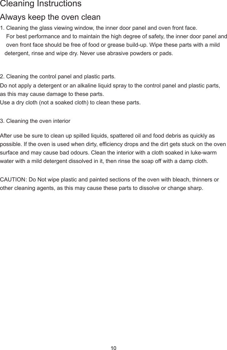 Cleaning InstructionsAlways keep the oven clean1. Cleaning the glass viewing window, the inner door panel and oven front face.    For best performance and to maintain the high degree of safety, the inner door panel and    oven front face should be free of food or grease build-up. Wipe these parts with a mild   detergent, rinse and wipe dry. Never use abrasive powders or pads.2. Cleaning the control panel and plastic parts.Do not apply a detergent or an alkaline liquid spray to the control panel and plastic parts,as this may cause damage to these parts.Use a dry cloth (not a soaked cloth) to clean these parts.3. Cleaning the oven interiorAfter use be sure to clean up spilled liquids, spattered oil and food debris as quickly aspossible. If the oven is used when dirty, efficiency drops and the dirt gets stuck on the ovensurface and may cause bad odours. Clean the interior with a cloth soaked in luke-warmwater with a mild detergent dissolved in it, then rinse the soap off with a damp cloth.CAUTION: Do Not wipe plastic and painted sections of the oven with bleach, thinners orother cleaning agents, as this may cause these parts to dissolve or change sharp.10
