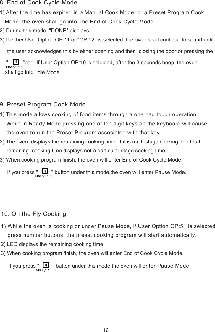 1) After the time has expired in a Manual Cook Mode, or a Preset Program Cook   Mode, the oven shall go into The End of Cook Cycle Mode.2) During this mode, &quot;DONE&quot; displays.3) If either User Option OP:11 or &quot;OP:12&quot; is selected, the oven shall continue to sound until     the user acknowledges this by either opening and then  closing the door or pressing the        Idle Mode.1) This mode allows cooking of food items through a one pad touch operation.    While in Ready Mode,pressing one of te  digit keys on the keyboard will cause    the oven to run the Preset Program associated with that key.2) The oven  displays the remaining cooking time. If it is multi-stage cooking, the total     cooking time displays not a particular stage cooking time.     If you press &quot;         &quot; button under this mode,the oven will enter Pause Mode.    press number buttons, the preset cooking program will start automatically.     If you press &quot;         &quot; button under this mode,the oven will enter Pause Mode.8. End of Cook Cycle Mode9. Preset Program Cook Mode10. On the Fly Cookingn3) When cooking program finish, the oven will enter End of Cook Cycle Mode.1) While the oven is cooking or under Pause Mode, if User Option OP:51 is selected2) LED displays the remaining cooking time.3) When cooking program finish, the oven will enter End of Cook Cycle Mode.shall go into&quot;          &quot;pad. If User Option OP:10 is selected, after the 3 seconds beep, the oven remaning16