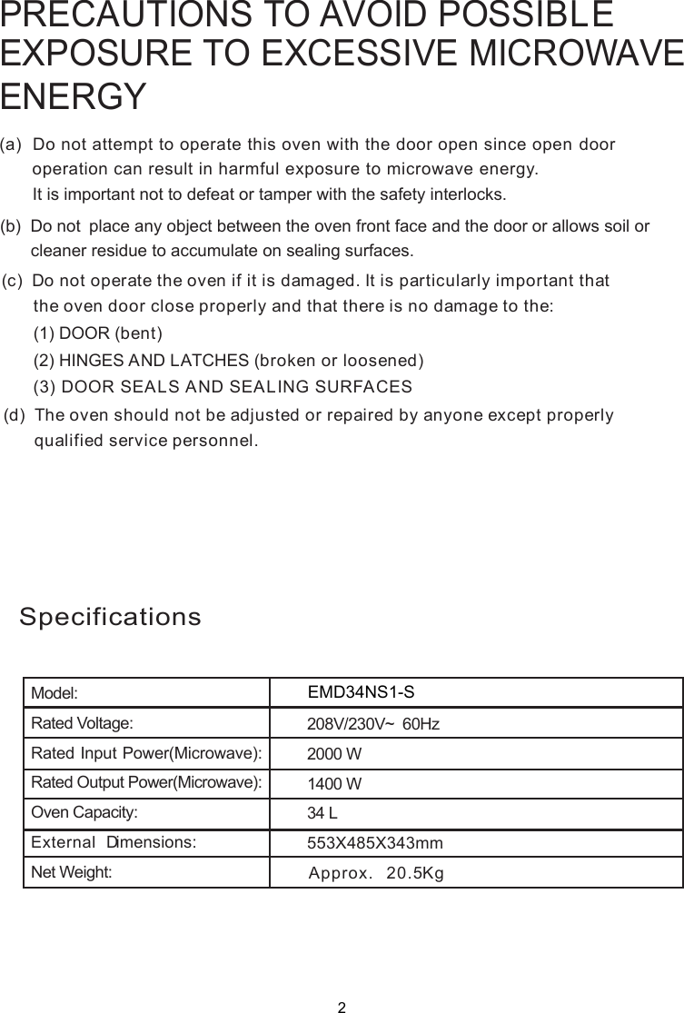 PRECAUTIONS TO AVOID POSSIBLEEXPOSURE TO EXCESSIVE MICROWAVEENERGY(a)  Do not attempt to operate this oven with the door open since       operation can result in harmful exposure to microwave energy.      It is important not to defeat or tamper with the safety interlocks.(b)  Do not  place any object between the oven front face and the door or allows soil or       cleaner residue to accumulate on sealing surfaces.(c)  Do not operate the oven if it is damaged. It is particular  important that      the oven door close properly and that there is no damage to the:      (1) DOOR (bent)      (2) HINGES AND LATCHES (broken or loosened)(3) DOOR SEALS AND SEALING SURFACE(d)  The oven should not be adjusted or repaired by anyone except properly      qualified service personnel.open door SlySpecificationsModel:Rated Voltage:Rated Input Power(Microwave):Rated Output Power(Microwave):Oven Capacity:External Dimensions:Net Weight:1400 W553X485X343mmApprox. 20.5KgEMD34NS1-S34 L208V/230V~  60Hz2000 W2