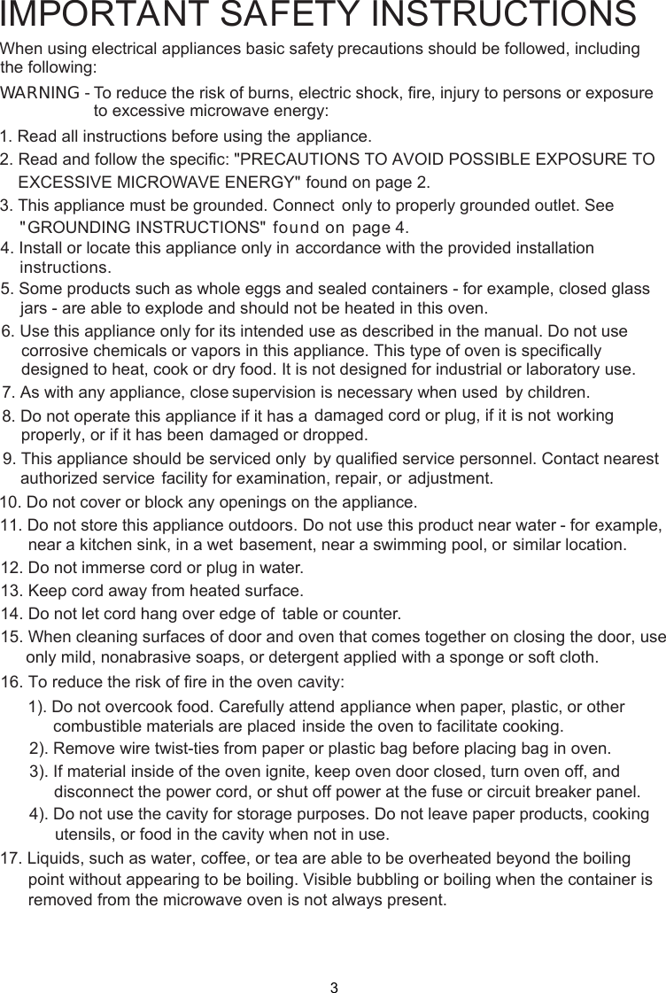 1. Read all instructions before using the    appliance.2. Read and follow the specific: EXCESSIVE MICROWAVE ENERGY&quot;    found on page 2.combustible materials are placed inside the oven to facilitate cooking. only to properly grounded outlet. See found on  page  . accordance with the provided installationinstructions.3. This appliance must be grounded. Connect&quot;PRECAUTIONS TO AVOID POSSIBLE EXPOSURE TO&quot;GROUNDING INSTRUCTIONS&quot;4. Install or locate this appliance only in5. Some products such as whole eggs and sealed containers - for example, closed glassjars - are able to explode and should not be heated in this oven.6. Use this appliance only for its intended use as described in the manual. Do not usecorrosive chemicals or vapors in this appliance. This type of oven is specificallydesigned to heat, cook or dry food. It is not designed for industrial or laboratory use.      supervision is necessary when used      by children.7. As with   appliance, close      damaged cord or plug, if it is not      working properly, or if it has been      damaged or dropped.8. Do not operate this appliance if it has a      by qualified service personnel.      Contact nearest authorized service      facility for examination, repair, or      adjustment.9. This appliance should be serviced only10. Do not cover or block any openings on the appliance.11. Do not store this appliance outdoors. Do not use this product near water - for      example, near a kitchen sink, in a wet      basement, near a swimming pool, or      similar location.1 . Do not immerse cord or plug in water.21 . Keep cord away from heated surface.14. Do not let cord hang over edge of      table or counter.315. When cleaning surfaces of door and oven that comes together on closing the door, useonly mild, nonabrasive soaps, or detergent applied with a sponge or soft cloth.16. To reduce the risk of fire in the oven cavity:1). Do not overcook food. Carefully attend appliance when paper, plastic, or other2). Remove wire twist-ties from paper or plastic bag before placing bag in oven.3). If material inside of the oven ignite, keep oven door closed, turn oven off, anddisconnect the power cord, or shut off power at the fuse or circuit breaker panel.4). Do not use the cavity for storage purposes. Do not leave paper products, cookingutensils, or food in the cavity when not in use.      point without appearing to be boiling. Visible bubbling or boiling when the container is       removed from the microwave oven is not always present. 17. Liquids, such as water, coffee, or tea are able to be overheated beyond the boilingIMPORTANT SAFETY INSTRUCTIONSWARNING - To reduce the risk of burns, electric shock, fire, injury to persons or exposureto excessive microwave energy:precautions should be followed, includingWhen using electrical appliances basic safetyfollowing:the any43