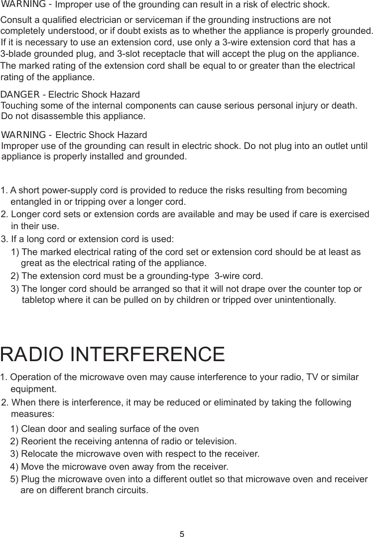 1. Operation of the microwave oven may cause interference to your radio, TV     or similar2. When there is interference, it may be reduced or eliminated by taking the    following    1) Clean door and sealing surface of the oven    2) Reorient the receiving antenna of radio or television.    3) Relocate the microwave oven with respect to the receiver.    4) Move the microwave oven away from the receiver.    5) Plug the microwave oven into a different outlet so that microwave ovenare on different branch circuits.RADIO INTERFERENCEequipment.measures:             and receiver1. A short power supply cord is provided to reduce the risks resulting from becoming    entangled in or tripping over a longer cord.2. Longer cord sets or extension cords are available and may be used if care is exercised    in their use.3. If a long cord or extension cord is used:   1) The marked electrical rating of the cord set or extension cord should be at least asgreat as the electrical rating of the appliance.    2) The extension cord must be a grounding-type  3-wire cord.    3) The longer cord should be arranged so that it will not drape over the counter top or        tabletop where it can be pulled on by children or tripped over unintentionally.-WARNING - Improper use of the grounding can result in a risk of electric shock.Consult a qualified electrician or serviceman if the grounding instructions are not completely or if doubt exists as to whether the appliance is properly grounded.extension cord, use only a 3-wire extension cord that has aThe marked rating of the extension cord shall be equal to or greater than the electricalappliance.understood,If it is necessary to use an3-blade grounded plug, and 3-slot receptacle that will accept the plug on the appliance.rating of theElectric Shock HazardTouching some of the internal components can cause serious personal injury or death.disassemble this appliance.DANGER - Do notElectric Shock HazardImproper use of the grounding can result in electric shock. Do not plug into an outlet untilappliance is properly installed and grounded.WARNING -5