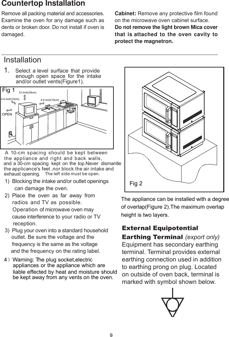 Remove all packing material and accessories.Examine the oven for any damage such asdents or broken door. Do not install if oven isdamaged.Countertop InstallationCabinet: Remove any protective film foundon the microwave oven cabinet surface.Do not remove the light brown Mica coverthat is attached to the oven cavity toprotect the magnetron.Installation side must be open.1.   Select a level surface that provide        enough  open  space for  the  intake        and/or outlet vents .A 10-cm spacing should be kept betweenthe appliance and right and back walls,and a 30-cm spacing  kept on the top.Never  dismantlethe applicance&apos;s feet ,nor block the air intake and exhaust opening.       can damage the oven.)  Place  the  oven  as  far  away  from    radios and TV as possible.     Operation of microwave oven may     cause interference to your radio or TV     reception.       outlet. Be sure the voltage and the        frequency is the same as the voltage       and the frequency on the rating label.1)  Blocking the intake and/or outlet openings23  Plug your oven into a standard household)Fig 1( )Fig 1ure 30cmOPENeftThe l12  inch( )4.0 inch(10cm) 4.0 inch(10cm)4）Warning: T  he plug socket,electric appliances or the appliance which are   liable effected by heat and moisture should   be kept away from any vents on the oven.  The appliance can be installed with a degreeof overlap(Figure 2).The maximum overlapheight is two layers.Fig 2External Equipotential Earthing Terminal (export only)Equipment has secondary earthing terminal. Terminal provides external earthing connection used in addition to earthing prong on plug. Located on outside of oven back, terminal is marked with symbol shown below.9