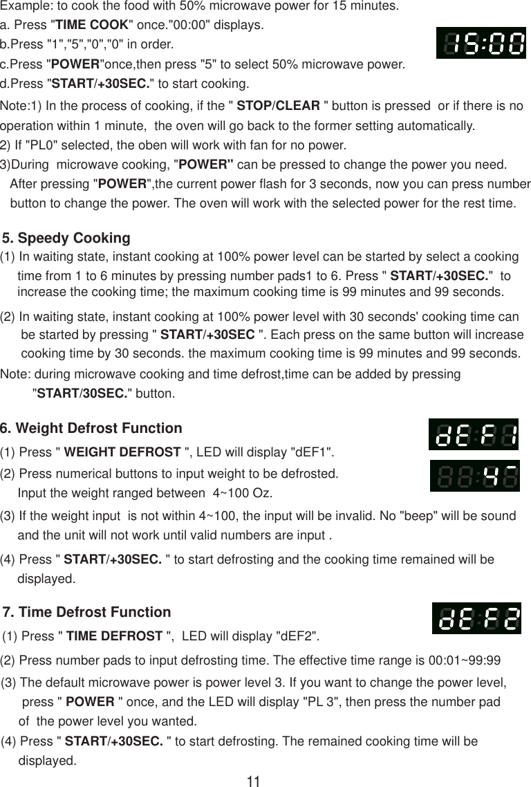 7. Time Defrost Function(1) Press &quot; TIME DEFROST &quot;,  LED will display &quot;dEF2&quot;.(2) Press number pads to input defrosting time. The effective time range is 00:01~99:99(3) The default microwave power is power level 3. If you want to change the power level,      press &quot; POWER &quot; once, and the LED will display &quot;PL 3&quot;, then press the number pad     of  the power level you wanted.(4) Press &quot; START/+30SEC. &quot; to start defrosting. The remained cooking time will be     displayed.Note:1) In the process of cooking, if the &quot; STOP/CLEAR &quot; button is pressed  or if there is nooperation within 1 minute,  the oven will go back to the former setting automatically.2) If &quot;PL0&quot; selected, the oben will work with fan for no power.3)During  microwave cooking, &quot;POWER&quot; can be pressed to change the power you need.   After pressing &quot;POWER&quot;,the current power flash for 3 seconds, now you can press number   button to change the power. The oven will work with the selected power for the rest time.6. Weight Defrost Function(1) Press &quot; WEIGHT DEFROST &quot;, LED will display &quot;dEF1&quot;.(2) Press numerical buttons to input weight to be defrosted.     Input the weight ranged between  4~100 Oz.(3) If the weight input  is not within 4~100, the input will be invalid. No &quot;beep&quot; will be sound     and the unit will not work until valid numbers are input .(4) Press &quot; START/+30SEC. &quot; to start defrosting and the cooking time remained will be     displayed.(2) In waiting state, instant cooking at 100% power level with 30 seconds&apos; cooking time can      be started by pressing &quot; START/+30SEC &quot;. Each press on the same button will increase      cooking time by 30 seconds. the maximum cooking time is 99 minutes and 99 seconds.Note: during microwave cooking and time defrost,time can be added by pressing         &quot;START/30SEC.&quot; button.5. Speedy Cooking(1) In waiting state, instant cooking at 100% power level can be started by select a cooking     time from 1 to 6 minutes by pressing number pads1 to 6. Press &quot; START/+30SEC.&quot;  to     increase the cooking time; the maximum cooking time is 99 minutes and 99 seconds.Example: to cook the food with 50% microwave power for 15 minutes.a. Press &quot;TIME COOK&quot; once.&quot;00:00&quot; displays.b.Press &quot;1&quot;,&quot;5&quot;,&quot;0&quot;,&quot;0&quot; in order.c.Press &quot;POWER&quot;once,then press &quot;5&quot; to select 50% microwave power.d.Press &quot;START/+30SEC.&quot; to start cooking.11