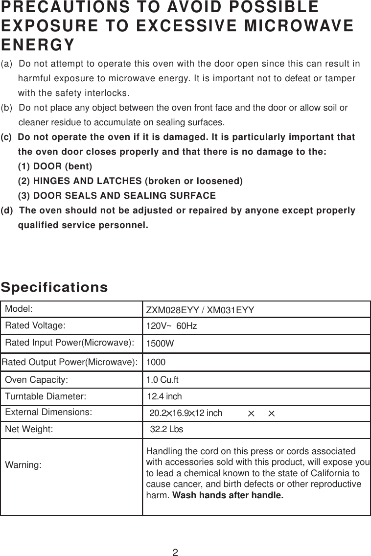 120V~  60Hz1500W10001.0 Cu.ftSpecificationsZXM028EYY / XM031EYY2Handling the cord on this press or cords associatedwith accessories sold with this product, will expose youto lead a chemical known to the state of California tocause cancer, and birth defects or other reproductiveharm. Wash hands after handle.Model:Rated Voltage:Rated Input Power(Microwave):Rated Output Power(Microwave):Oven Capacity:Turntable Diameter:External Dimensions:Net Weight:Warning:12.4 inchPRECAUTIONS TO AVOID POSSIBLEEXPOSURE TO EXCESSIVE MICROWAVEENERGY(a)  Do not attempt to operate this oven with the door open since this can result in      harmful exposure to microwave energy. It is important not to defeat or tamper      with the safety interlocks.(b)  Do not place any object between the oven front face and the door or allow soil or       cleaner residue to accumulate on sealing surfaces.(c)  Do not operate the oven if it is damaged. It is particularly important that      the oven door closes properly and that there is no damage to the:      (1) DOOR (bent)      (2) HINGES AND LATCHES (broken or loosened)      (3) DOOR SEALS AND SEALING SURFACE(d)  The oven should not be adjusted or repaired by anyone except properly      qualified service personnel.20.216.9 12 inch 32.2 Lbs